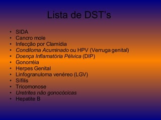 Lista de DST’s  SIDA  Cancro mole  Infecção por Clamídia  Condiloma Acuminado  ou HPV (Verruga genital)  Doença Inflamatória Pélvica  (DIP)  Gonorréia  Herpes Genital  Linfogranuloma venéreo (LGV)  Sífilis  Tricomonose  Uretrites não gonocócicas   Hepatite B 