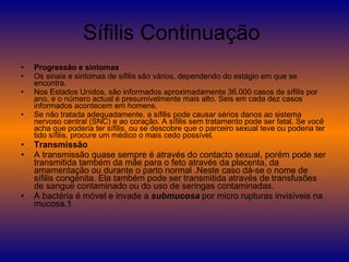 Sífilis Continuação  Progressão e sintomas Os sinais e sintomas de sífilis são vários, dependendo do estágio em que se encontra. Nos Estados Unidos, são informados aproximadamente 36.000 casos de sífilis por ano, e o número actual é presumivelmente mais alto. Seis em cada dez casos informados acontecem em homens. Se não tratada adequadamente, a sífilis pode causar sérios danos ao sistema nervoso central (SNC) e ao coração. A sífilis sem tratamento pode ser fatal. Se você acha que poderia ter sífilis, ou se descobre que o parceiro sexual teve ou poderia ter tido sífilis, procure um médico o mais cedo possível. Transmissão A transmissão quase sempre é através do contacto sexual, porém pode ser transmitida também da mãe para o feto através da placenta, da amamentação ou durante o parto normal .Neste caso dá-se o nome de sífilis congénita. Ela também pode ser transmitida através de transfusões de sangue contaminado ou do uso de seringas contaminadas. A bactéria é móvel e invade a  submucosa  por micro rupturas invisíveis na mucosa.1 