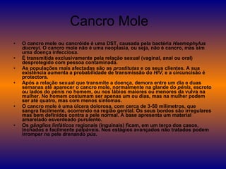 Cancro Mole  O cancro mole ou cancróide é uma DST, causada pela bactéria  Haemophylus ducreyi . O cancro mole não é uma neoplasia, ou seja, não é cancro, mas sim uma doença infecciosa.  É transmitida exclusivamente pela relação sexual (vaginal, anal ou oral) desprotegido com pessoa contaminada. As populações mais afectadas são as  prostitutas  e os seus clientes. A sua existência aumenta a probabilidade de transmissão do  HIV , e a circuncisão é protectora. Após a relação sexual que transmite a doença, demora entre um dia e duas semanas até aparecer o cancro mole, normalmente na glande do  pénis , escroto ou lados do pénis no homem, ou nos lábios maiores ou menores da vulva na mulher. No homem costumam ser apenas um ou dias, mas na mulher podem ser até quatro, mas com menos sintomas. O cancro mole é uma úlcera dolorosa, com cerca de 3-50 milímetros, que sangra facilmente, ocorrendo na região genital. Os seus bordos são irregulares mas bem definidos contra a pele normal. A base apresenta um material amarelado esverdeado purulento. Os  gânglios linfáticos  regionais (inguinais) ficam, em um terço dos casos, inchados e facilmente palpáveis. Nos estágios avançados não tratados podem irromper na pele drenando  pús . 