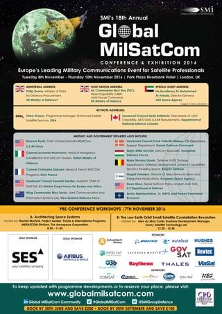 Europe’s Leading Military Communications Event for Satellite Professionals
Tuesday 8th November - Thursday 10th November 2016 | Park Plaza Riverbank Hotel | London, UK
Deanna Ryals, Chief of International MilSatCom, 		
U.S Air Force
Colonel Leonardo Musmanno, Head of Navigation,
Surveillance and SatCom Division, Italian Ministry of
Defence
Colonel Christophe Debaert, Head of French SATCOM
Programs, DGA France
Lieutenant Colonel Kenneth Sandler, Assistant Chief of
Staff G6, U.S Marine Corps Forces for Europe and Africa
Wing Commander Rhys Taylor, Joint Communication and
Information Systems (J6), New Zealand Defence Force
Lieutenant Colonel Frank Valentin Nielsen, CIS Operations
Support Department, Danish Defence Command
Major Attila Horvath, SatCom Specialist, Hungarian
Defence Forces
Major Nicolas Stassin, Defense Staff/ Strategy
Department/ Defense Development Division/ Capabilities
Section/ Enabling Space, Belgian Defense
Magali Vaissiere, Director of Telecommunications and
Integrated Applications, European Space Agency
Dean Olson, Senior SatCom Policy Analyst, DoD CIO, 	
U.S Department of Defense
Senior Representative, J6, NATO Joint Forces Command
Brunssum
MINISTERIAL ADDRESS:
Philip Dunne, Minister of State
for Defence Procurement,
UK Ministry of Defence*
KEYNOTE ADDRESSES:
Clare Grason, Programme Manager, Enhanced Mobile
Satellite Services, DISA
Lieutenant Colonel Abde Bellahnid, Directorate of Joint
Capability, SATCOMS & SAR Requirements, Department of
National Defence Canada
HOST NATION ADDRESS:
Air Commodore Nick Hay (TBC),
Head Capability C4ISR,
Joint Forces Command,
UK Ministry of Defence
SPECIAL GUEST ADDRESS:
His Excellency Dr Mohammed
Al Ahbabi, Director-General,
UAE Space Agency
A: Architecting Space Systems
Hosted by: Rachel Morford, Project Leader, Future & International Programs,
MILSATCOM Division, The Aerospace Corporation
8.30 - 11.45
B: The Low Earth Orbit Small Satellite Constellation Revolution
Hosted by: Alex da Silva Curiel, Business Development Manager,
Surrey Satellite Technology Ltd
12.30 - 16.30
PRE-CONFERENCE WORKSHOPS |7TH NOVEMBER 2016
SMi’s 18th Annual
C O N F E R E N C E & E X H I B I T I O N 2 0 1 6
LEAD SPONSOR GOLD SPONSOR
MILITARY AND GOVERNMENT SPEAKERS ALSO INCLUDE:
To keep updated with programme developments or to reserve your place, please visit:
www.globalmilsatcom.com
Global MilSatCom Community #GlobalMilSatCom @SMiGroupDefence
BOOK BY 30TH JUNE AND SAVE £200 • BOOK BY 30TH SEPTEMBER AND SAVE £100
SPONSORS
* Subject to final confirmation
EXHIBITORS
 
