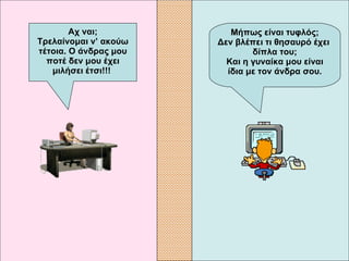 Μήπως είναι τυφλός; Δεν βλέπει τι θησαυρό έχει  δίπλα του; Και η γυναίκα μου είναι ίδια με τον άνδρα σου. Αχ ναι; Τρελαίνομαι ν’ ακούω τέτοια. Ο άνδρας μου ποτέ δεν μου έχει μιλήσει έτσι!!!   