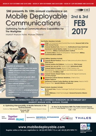 Marriott Warsaw Hotel, Warsaw, Poland
Optimising Tactical Communications Capabilities For
The Warfighter
Mobile Deployable
Communications
2017
2nd & 3rd
FEB
Host Nation Speakers Include:
Chief, J6 Command and Control Directorate, General Staff of the
Polish Armed Forces
Colonel Manfred Kutz, Head of J6, Multinational Corps North East
Lieutenant Colonel Bartosz Jasiul, Head of Cyber Security
Laboratory, Military Communications Institute
Dr Joanna Sliwa, Head of C4I Systems’ Department, Military
Communications Institute
Expert Military Speakers Include:
Colonel Michel Pardoux, Head of Telecommunications Branch,
DGA France
Colonel Andrew McClelland, Commander, DISA Europe
Colonel Jan van de Pol, Head of KIXZ, Netherlands MoD
Colonel Heinrich Krispler, Branch Chief Policies and
Requirements, Communications and Information Systems
Directorate, EU Military Staff
Colonel Charles Robert Parker, Head of 5th Signal Command, 	
U.S Army Europe
Lieutenant Colonel Herman Hendrickx, Chief of G-6, 		
Belgian Defence
Lieutenant Colonel Carlos Martinez de Bujo Larrea, Head of MC3
Program Plan, Spanish Ministry of Defence
Expert Industry Speakers Include:
Mr Arnaud Vare, Product Manager Tactical Communication,
RUAG
Dr Tim Wilkinson, Chief Technologist, General Dynamics Mission
Systems
BENEFITS OF ATTENDING:
•	Meet, network with and hear from senior
military personnel in the Polish Armed
Forces and learn about procurement
opportunities
•	Discuss the potential for greater allied
collaboration of deployed networks and
tactical communications
•	Hear national updates on next-
generation tactical communication
requirements and CIS
•	Hear from industry on emerging technical
solutions and how these can be tailored
for the end-user
www.mobiledeployable.com
Register online or fax your registration to +44 (0) 870 9090 712 or call +44 (0) 870 9090 711
Sponsored by
Gold
Sponsor
BOOK BY 31ST OCTOBER AND SAVE £400 • BOOK BY 30TH NOVEMBER AND SAVE £200 • BOOK BY 16TH DECEMBER AND SAVE £100
B: How To Do Business With The Polish Armed Forces
Hosted by: Pawel Olender, Consultant, Aerospace & Defence, SAGA Aero
13.00 - 17.00
A: Optimising Interoperability of Mobile Networks in the
Tactical Domain
Hosted by: Peter Sevenich, Head of the Robust Networks Research Group,
Fraunhofer FKIE
08:30 - 12:30
PLUS TWO INTERACTIVE HALF-DAY PRE-CONFERENCE WORKSHOPS ON 1ST FEBRUARY 2017
MARRIOTT WARSAW HOTEL, WARSAW, POLAND
@SMiGroupDefence
#MDCSMI
 