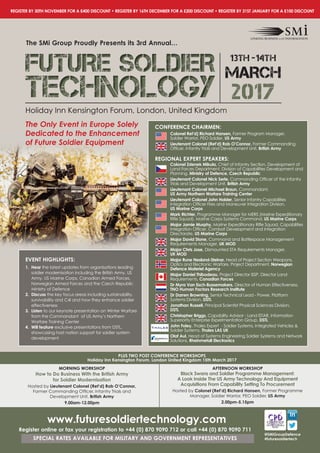 REGISTER By 30TH NOVEMBER FOR A £400 DISCOUNT • REGISTER By 16TH DECEMBER FOR A £200 DISCOUNT • REGISTER By 31ST JANUARy FOR A £100 DISCOUNT
@SMiGroupDefence
#futuresoldiertech
Holiday Inn Kensington Forum, London, United Kingdom
The SMi Group proudly presents its 3rd Annual…
FUTURE SOLDIERFUTURE SOLDIERFUTURE SOLDIER
TECHNOLOGYTECHNOLOGYTECHNOLOGY 2017
13th -14th
MARCH
www.futuresoldiertechnology.com
Register online or fax your registration to +44 (0) 870 9090 712 or call +44 (0) 870 9090 711
SpECIAL RATES AVAILABLE FOR MILITARy AND GOVERNMENT REpRESENTATIVES
pLUS TWO pOST CONFERENCE WORKSHOpS
Holiday Inn Kensington Forum, London United Kingdom 15th March 2017
MORNING WORKSHOp
How to Do Business With the British Army
for Soldier Modernisation
Hosted by Lieutenant Colonel (Ret’d) Rob O’Connor,
Former Commanding Officer, Infantry Trials and
Development Unit, British Army
9.00am-12.00pm
AFTERNOON WORKSHOp
Black Swans and Soldier programme Management:
A Look Inside The US Army Technology And Equipment
Acquisitions From Capability Setting To procurement
Hosted by Colonel (Ret’d) Richard Hansen, Former Programme
Manager, Soldier Warrior, PEO Soldier, US Army
2.00pm-5.15pm
Holiday Inn Kensington Forum, London, United Kingdom
TECHNOLOGYTECHNOLOGYTECHNOLOGY
The Only Event in Europe Solely
Dedicated to the Enhancement
of Future Soldier Equipment
EVENT HIGHLIGHTS:
1. Hear the latest updates from organisations leading
soldier modernisation including the British Army, US
Army, US Marine Corps, Canadian Armed Forces,
Norwegian Armed Forces and the Czech Republic
Ministry of Defence
2. Discuss the key focus areas including sustainability,
survivability and C4I and how they enhance soldier
effectiveness
3. Listen to our keynote presentation on Winter Warfare
from the Commandant of US Army’s Northern
Warfare Training Center
4. Will feature exclusive presentations from DSTL,
showcasing host nation support for soldier system
development
CONFERENCE CHAIRMEN:
Colonel Ret’d) Richard Hansen, Former Program Manager,
Soldier Warrior, PEO Soldier, US Army
Lieutenant Colonel (Ret’d) Rob O’Connor, Former Commanding
Officer, Infantry Trials and Development Unit, British Army
REGIONAL EXpERT SpEAKERS:
Colonel Zdenek Mikula, Chief of Infantry Section, Development of
Land Forces Department, Division of Capabilities Development and
Planning, Ministry of Defence, Czech Republic
Lieutenant Colonel Nick Serle, Commanding Officer of the Infantry
Trials and Development Unit, British Army
Lieutenant Colonel Michael Braun, Commandant,
US Army Northern Warfare Training Center
Lieutenant Colonel John Holder, Senior Infantry Capabilities
Integration Officer Fires and Maneuver Integration Division,
US Marine Corps
Mark Richter, Programme Manager for MERS (Marine Expeditionary
Rifle Squad), Marine Corps Systems Command, US Marine Corps
Major Jamie Murphy, Marine Expeditionary Rifle Squad, Capabilities
Integration Officer, Combat Development and Integration
Directorate, US Marine Corps
Major David Stone, Command and Battlespace Management
Requirements Manager, UK MOD
Major Chris Jose, Dismounted STA Requirements Manager,
UK MOD
Major Rune Nesland-Steinor, Head of Project Section Weapons,
Optics and Electronic Warfare, Project Department, Norwegian
Defence Materiel Agency
Major Daniel Thibodeau, Project Director ISSP, Director Land
Requirements, Canadian Forces
Dr Myra Van Esch-Bussemakers, Director of Human Effectiveness,
TNO Human Factors Research Institute
Dr Darren Browning, Senior Technical Lead - Power, Platform
Systems Division, DSTL
Jonathan Russell, Principal Scientist Physical Sciences Division,
DSTL
Christopher Briggs, Capability Advisor - Land ISTAR, Information
Superiority Enterprise Experimentation Group, DSTL
John Foley, Thales Expert - Soldier Systems, Integrated Vehicles &
Soldier Systems, Thales LAS UK
Olaf Aul, Head of Systems Engineering Soldier Systems and Network
Solutions, Rheinmetall Electronics
 