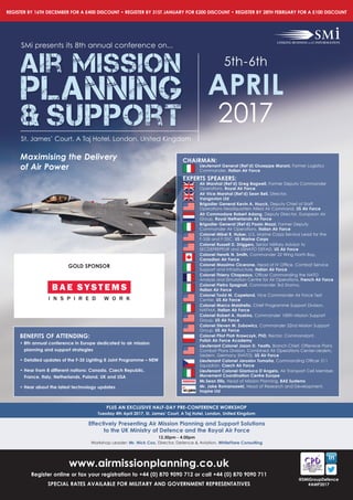 www.airmissionplanning.co.uk
Register online or fax your registration to +44 (0) 870 9090 712 or call +44 (0) 870 9090 711
SPECIAL RATES AVAILABLE FOR MILITARY AND GOVERNMENT REPRESENTATIVES
REGISTER BY 16TH DECEMBER FOR A £400 DISCOUNT • REGISTER BY 31ST JANUARY FOR £200 DISCOUNT • REGISTER BY 28TH FEBRUARY FOR A £100 DISCOUNT
@SMiGroupDefence
#AMP2017
Maximising the Delivery
of Air Power
SMi presents its 8th annual conference on...
Air Mission
Planning
& Support
5th-6th
APRIL
2017
St. James’ Court, A Taj Hotel, London, United Kingdom
PLUS AN EXCLUSIVE HALF-DAY PRE-CONFERENCE WORKSHOP
Tuesday 4th April 2017, St. James’ Court, A Taj Hotel, London, United Kingdom
Effectively Presenting Air Mission Planning and Support Solutions
to the UK Ministry of Defence and the Royal Air Force
12.30pm - 4.00pm
Workshop Leader: Mr. Nick Cox, Director, Defence & Aviation, WhiteFlare Consulting
BENEFITS OF ATTENDING:
• 8th annual conference in Europe dedicated to air mission
planning and support strategies
• Detailed updates of the F-35 Lighting II Joint Programme – NEW
• Hear from 8 different nations: Canada, Czech Republic,
France, Italy, Netherlands, Poland, UK and USA
• Hear about the latest technology updates
CHAIRMAN:
Lieutenant General (Ret’d) Giuseppe Marani, Former Logistics
Commander, Italian Air Force
EXPERTS SPEAKERS:
Air Marshal (Ret’d) Greg Bagwell, Former Deputy Commander
Operations, Royal Air Force
Air Vice Marshal (Ret’d) Sean Bell, Director,
Vangovion Ltd
Brigadier General Kevin A. Huyck, Deputy Chief of Staff
Operations Headquarters Allied Air Command, US Air Force
Air Commodore Robert Adang, Deputy Director, European Air
Group, Royal Netherlands Air Force
Brigadier General (Ret’d) Paolo Mazzi, Former Deputy
Commander Air Operations, Italian Air Force
Colonel Mikel R. Huber, U.S. Marine Corps Service Lead for the
F-35B and F-35C, US Marine Corps
Colonel Russell D. Driggers, Senior Military Advisor to
SECDEFREPEUR and USNATO DEFAD, US Air Force
Colonel Henrik N. Smith, Commander 22 Wing North Bay,
Canadian Air Force
Colonel Massimo Cicerone, Head	of	IV	Offi	ce,	Combat	Service	
Support and Infrastructure, Italian Air Force
Colonel Thierry Chapeaux,	Offi	cer	Commanding	the	NATO	
Analysis and Simulation Centre for Air Operations, French Air Force
Colonel Pietro Spagnoli, Commander 3rd Stormo,
Italian Air Force
Colonel Todd M. Copeland, Vice Commander Air Force Test
Center, US Air Force
Colonel Marco Maistrello, Chief Programme Support Division,
NAPMA, Italian Air Force
Colonel Robert A. Hoskins, Commander 100th Mission Support
Group, US Air Force
Colonel Steven M. Zubowicz, Commander 52nd Mission Support
Group, US Air Force
Colonel Pilot Piotr Krawczyk, PhD, Rector, Commandant,
Polish Air Force Academy
Lieutenant Colonel Jason D. Yeatts, Branch Chief, Offensive Plans
Combat	Plans	Division,	Combined	Air	Operations	Center-Uedem,	
Uedem, Germany (NATO), US Air Force
Lieutenant Colonel Jaroslav Tomanˇa, Commanding	Offi	cer	211	
Squadron, Czech Air Force
Lieutenant Colonel Gianluca D’Angelo, Air	Transport	Cell	Member,	
Movement Coordination Centre Europe
Mr.Sean Ellis, Head of Mission Planning, BAE Systems
Mr. Jake Romanoswki, Head of Research and Development,
Inzpire Ltd
GOLD SPONSOR
 