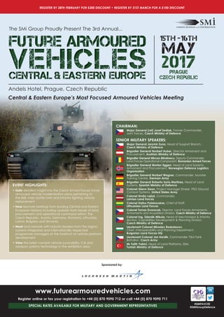 reGister BY 28tH FeBrUarY For £200 disCoUNt • reGister BY 31st MarCH For a £100 disCoUNt
#sMiFaVCee
@sMiGroupdefence
eVeNt HiGHLiGHts:
• Gain detailed insight into the Czech Armed Forces future
armoured vehicle modernisation plans pertaining to
the	8x8,	main	battle	tank	and	infantry	fi	ghting	vehicle	
replacement
• Hear keynote	briefi	ngs	from	leading	Central	and	Eastern	
European	Nations	including	updates	from	heads	of	land	
procurement and operational command within: The
Czech Republic, Austria, Germany, Romania, Lithuania,
Latvia, Bulgaria and Slovenia
• Meet and network with industry leaders from the region,
systems integrators and internationally respected
programme managers at the forefront of vehicle platform
development
• View the latest combat vehicle survivability, C4I and
weapon systems technology in the exhibition area
sponsored by:
www.futurearmouredvehicles.com
Register online or fax your registration to +44 (0) 870 9090 712 or call +44 (0) 870 9090 711
sPeCiaL rates aVaiLaBLe For MiLitarY aNd GoVerNMeNt rePreseNtatiVes
Central & Eastern Europe’s Most Focused Armoured Vehicles Meeting
The SMi Group Proudly Present The 3rd Annual...
Future ARMOUREDFuture ARMOUREDFuture ARMOURED
VEHICLESVEHICLESVEHICLESCENTRAL & EASTERN EUROPECENTRAL & EASTERN EUROPECENTRAL & EASTERN EUROPE
2017
15th -16th
MAY
Andels Hotel, Prague, Czech Republic
Prague
czech republic
CHairMaN:
Major General (ret) Josef Sedlak, Former Commander,
Joint Forces, Czech Ministry of Defence
seNior MiLitarY sPeaKers:
Major General Jaromir Zuna, Head of Support Branch,
Czech Ministry of Defence
Brigadier General Norbert Huber, Director Armament and
Procurement, Austrian Ministry of Defence
Brigadier General Mircea Mindrescu, Deputy Commander,
Land Forces Operational Component, Romanian Armed Forces
Brigadier General Morten Eggen, Head of Land Systems
Armament and Procurement, Norwegian Defence Logistics
Organisation
Brigadier General Norbert Wagner, Commander, Munster
Training Centre, German Army
Brigadier General Roberto Soria Martinez, Head of Land
Systems, Spanish Ministry of Defence
Colonel Glenn Dean, Project	Manager	Stryker,	PEO	Ground	
Combat Systems, United States Army
Colonel Ilmaˉrs Lejin
´
š, Commander,
Latvian Land Forces
Colonel Dalius Polekauskas, Chief of Staff,
Lithuanian Land Forces
Colonel Tomas Dvoracek, Director, Land Forces Armaments,
Armaments and Acquisition Division, Czech Ministry of Defence
Colonel Ing. Zdeneˇk Mikula, Head of Mechanized & Infantry
Section, Capabilities Development & Planning Division,
Czech Ministry of Defence
Lieutenant Colonel Miroslav Radoslavov,
Chief, Interoperability and Planning Department,
Bulgarian Land Forces HQ
Lieutenant Colonel Jan Kerdik, Commander 73rd Tank
Battalion, Czech Army
Mr Fatih Yakici, Head of Land Platforms, SSM,
Turkish Ministry of Defence
 