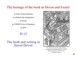 The heritage of the book in Devon and Exeter
D-12
The book and writing in
Saxon Devon
A series of presentations
to celebrate the designation
of Exeter
as UNESCO city of literature
in 2019
The book fool, from The ship of fools,
translated by Alexander Barclay in 1509.
The first book by a Devon writer
to appear in print.
 