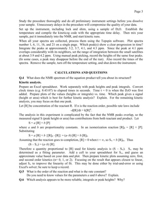 Page 3
Study the procedure thoroughly and do all preliminary instrument settings before you dissolve
your sample. Unnecessary delays in the procedure will compromise the quality of your data.
Set up the instrument, including lock and shim, using a sample of D2O. Establish the
temperature and compile the kineticzg code with the appropriate time delay. Then mix your
sample, put it immediately into the NMR, and start kinetic runs.
When all your spectra are collected, process them using the Topspin software. Plot spectra
number 1, 6, 11, 16, and 21 on a single page. Which peak(s) show a clear progression in time?
Integrate the peaks at approximately 3.2, 3.7, 4.1, and 4.3 ppm. Since the peak at 4.1 ppm
overlaps considerably with its neighbors, set the range of integration between the small satellites
at about 3.9 and 4.2 ppm. Using manual peak picking, record the heights of the same four peaks.
(In some cases, a peak may disappear before the end of the run). Also record the times of the
spectra. Remove the sample, turn off the temperature setting, and shut down the instrument.
CALCULATIONS AND QUESTIONS
Q.4 What does the NMR spectrum of the aquation product tell you about its structure?
Kinetic analysis.
Prepare an Excel spreadsheet. Work separately with peak heights and peak integrals. Convert
clock times (e.g. 8:43:07) to elapsed times in seconds. Time t = 0 is when the D2O was first
added. Prepare plots of the values (heights or integrals) vs. time. Which peak gives a signal
(height or area) which is best for further kinetic analysis? Explain. For the remaining kinetic
analysis, you may focus on that one peak.
Let [R] be concentration of the reactant R. If n is the reaction order, possible rate laws include
–d[R]/dt = k[R]n
.
The analysis in this experiment is complicated by the fact that the NMR peaks overlap, so the
measured signal S (peak height or area) has contributions from both reactant and product. Let
S = a [R] + b [P]
where a and b are proportionality constants. In an isomerization reaction [R]0 = [R] + [P].
Substituting
S = a [R] + b {[R]0 –[R]} = (a–b) [R] + b [R]0.
Assuming that the reaction goes to completion, [R] = 0 when t = ∞, so S∞ = b [R]0,. Thus
(S – S∞) = (a–b) [R].
Therefore a quantity proportional to [R] used for kinetic analysis is (S – S∞). S∞ may be
determined as a fitting parameter. Add a cell to your spreadsheet for S∞, and guess an
approximate value based on your data and plot. Then prepare kinetic plots assuming zero, first,
and second order kinetics (n= 0, 1, or 2). Focusing on the result that appears closest to linear,
adjust S∞ to improve the linearity of fit. This may be done either by trial-and-error or using
Excel's solver; be sure to keep a record.
Q.5 What is the order of the reaction and what is the rate constant?
Do you need to know values for the parameters a and b above? Explain.
Q.6 Which analysis appears to be more reliable, integrals or peak heights? Why?
 