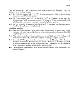 Page 4
Your rate constant k(T) will be combined with others to answer the following. Ask you
instructor where to obtain this data.
Q.7. The Arrhenius equation is k = A e–Ea/RT
. R is the gas constant. What are the Arrhenius
parameters, Ea and A, for this reaction?
Q.8 The Eyring equation is ln (k/T) = (–ΔH‡
/ RT) + (ΔS‡
/ R) + ln(kB/h). kB and h are the
Boltzmann and Planck constants, respectively. What are the Eyring parameters, ΔH‡
and
ΔS‡
, the enthalpy and entropy of activation respectively, for the reaction?
Q.9 Use you Arrhenius parameters to calculate k at 25°C. Compare with literature values.
[Tsuchida, Borer, Pearson, Linck, Jackson].
Additional questions
Q.10 What does the entropy of activation suggest about the mechanism of this reaction? Is this
consistent with what is generally observed in substitution reactions of octahedral Co(III)
complexes? [Huheey]
Q.11 What is the term symbol for the ground electronic state of the free ion Co3+
? The ground
electronic state of Co(NH)6
3+
and related compounds are singlet. Explain. [Harris]
Q.12 Discuss the UV-Vis spectrum of the reactant cation, trans-Co(NH3)4Cl2
+
. What electronic
transitions are involved? You answer should include a discussion of the orbitals occupied
by the d electrons on cobalt and the corresponding states. How would the UV-Vis spectra
of the cis- and trans- aquation products differ? [Cotton; Harris]
Q.13 Comment on the stereochemistry of the product, and how it relates to the mechanism of the
reaction. [Jackson]
 