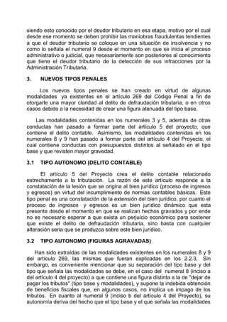 siendo esto conocido por el deudor tributario en esa etapa, motivo por el cual
desde ese momento se deben prohibir las maniobras fraudulentas tendientes
a que el deudor tributario se coloque en una situación de insolvencia y no
como lo señala el numeral 9 desde el momento en que se inicia el proceso
administrativo o judicial, que necesariamente son posteriores al conocimiento
que tiene el deudor tributario de la detección de sus infracciones por la
Administración Tributaria.
3. NUEVOS TIPOS PENALES
Los nuevos tipos penales se han creado en virtud de algunas
modalidades ya existentes en el artículo 269 del Código Penal a fin de
otorgarle una mayor claridad al delito de defraudación tributaria, o en otros
casos debido a la necesidad de crear una figura atenuada del tipo base.
Las modalidades contenidas en los numerales 3 y 5, además de otras
conductas han pasado a formar parte del artículo 5 del proyecto, que
contiene el delito contable. Asimismo, las modalidades contenidas en los
numerales 8 y 9 han pasado a formar parte del artículo 4 del Proyecto, el
cual contiene conductas con presupuestos distintos al señalado en el tipo
base y que revisten mayor gravedad.
3.1 TIPO AUTONOMO (DELITO CONTABLE)
El artículo 5 del Proyecto crea el delito contable relacionado
estrechamente a la tributación. La razón de este artículo responde a la
constatación de la lesión que se origina al bien jurídico (proceso de ingresos
y egresos) en virtud del incumplimiento de normas contables básicas. Este
tipo penal es una constatación de la extensión del bien jurídico, por cuanto el
proceso de ingresos y egresos es un bien jurídico dinámico que esta
presente desde el momento en que se realizan hechos gravados y por ende
no es necesario esperar a que exista un perjuicio económico para sostener
que existe el delito de defraudación tributaria, sino basta con cualquier
alteración seria que se produzca sobre este bien jurídico.
3.2 TIPO AUTONOMO (FIGURAS AGRAVADAS)
Han sido extraídas de las modalidades existentes en los numerales 8 y 9
del artículo 269, las mismas que fueran explicadas en los 2.2.3. Sin
embargo, es conveniente mencionar que su separación del tipo base y del
tipo que señala las modalidades se debe, en el caso del numeral 8 (inciso a
del artículo 4 del proyecto) a que contiene una figura distinta a la de "dejar de
pagar los tributos" (tipo base y modalidades), y supone la indebida obtención
de beneficios fiscales que, en algunos casos, no implica un impago de los
tributos. En cuanto al numeral 9 (inciso b del artículo 4 del Proyecto), su
autonomía deriva del hecho que el tipo base y el que señala las modalidades
 