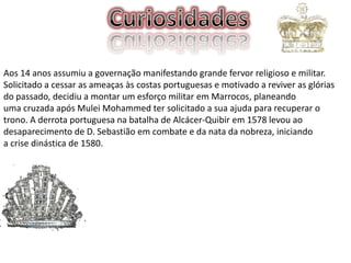 Aos 14 anos assumiu a governação manifestando grande fervor religioso e militar.
Solicitado a cessar as ameaças às costas portuguesas e motivado a reviver as glórias
do passado, decidiu a montar um esforço militar em Marrocos, planeando
uma cruzada após Mulei Mohammed ter solicitado a sua ajuda para recuperar o
trono. A derrota portuguesa na batalha de Alcácer-Quibir em 1578 levou ao
desaparecimento de D. Sebastião em combate e da nata da nobreza, iniciando
a crise dinástica de 1580.

 