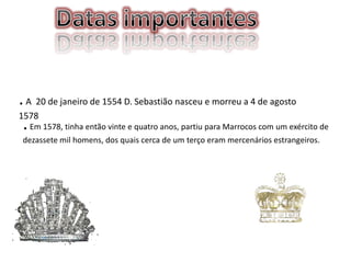 . A 20 de janeiro de 1554 D. Sebastião nasceu e morreu a 4 de agosto
1578
. Em 1578, tinha então vinte e quatro anos, partiu para Marrocos com um exército de
dezassete mil homens, dos quais cerca de um terço eram mercenários estrangeiros.

 