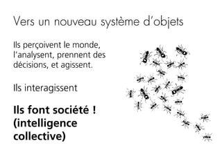 Vers un nouveau système d’objets
Ils perçoivent le monde,
l’analysent, prennent des
décisions, et agissent.

Ils interagissent

Ils font société !
(intelligence
collective)

 