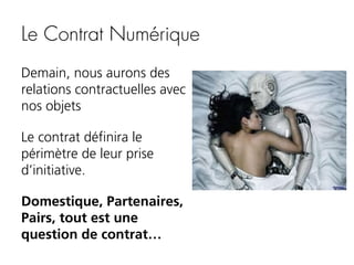 Le Contrat Numérique
Demain, nous aurons des
relations contractuelles avec
nos objets
Le contrat définira le
périmètre de leur prise
d’initiative.
Domestique, Partenaires,
Pairs, tout est une
question de contrat…

 