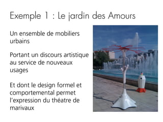 Exemple 1 : Le jardin des Amours
Un ensemble de mobiliers
urbains
Portant un discours artistique
au service de nouveaux
usages
Et dont le design formel et
comportemental permet
l’expression du théatre de
marivaux

 