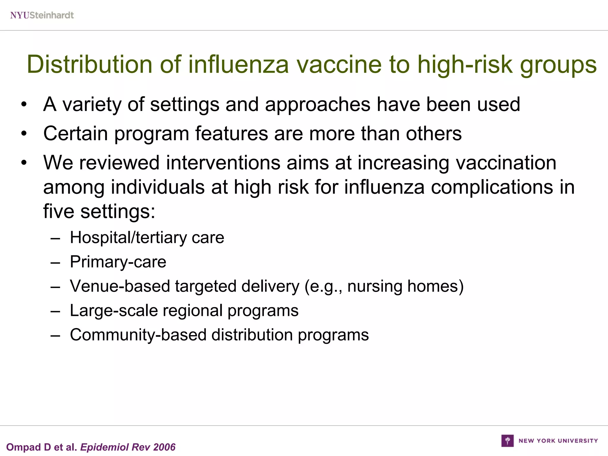 Distribution of influenza vaccine to high-risk groups
• A variety of settings and approaches have been used
• Certain program features are more than others
• We reviewed interventions aims at increasing vaccination
among individuals at high risk for influenza complications in
five settings:
–
–
–
–
–

Hospital/tertiary care
Primary-care
Venue-based targeted delivery (e.g., nursing homes)
Large-scale regional programs
Community-based distribution programs

Ompad D et al. Epidemiol Rev 2006

 