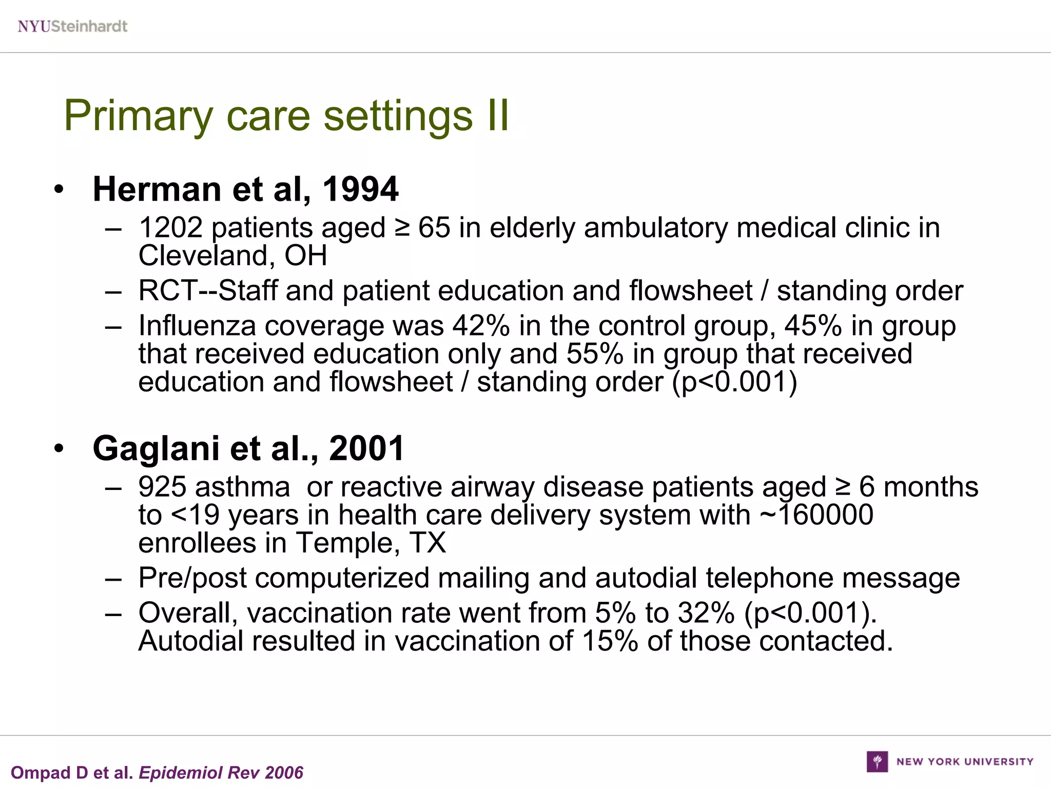 Primary care settings II
• Herman et al, 1994
– 1202 patients aged ≥ 65 in elderly ambulatory medical clinic in
Cleveland, OH
– RCT--Staff and patient education and flowsheet / standing order
– Influenza coverage was 42% in the control group, 45% in group
that received education only and 55% in group that received
education and flowsheet / standing order (p<0.001)

• Gaglani et al., 2001
– 925 asthma or reactive airway disease patients aged ≥ 6 months
to <19 years in health care delivery system with ~160000
enrollees in Temple, TX
– Pre/post computerized mailing and autodial telephone message
– Overall, vaccination rate went from 5% to 32% (p<0.001).
Autodial resulted in vaccination of 15% of those contacted.

Ompad D et al. Epidemiol Rev 2006

 