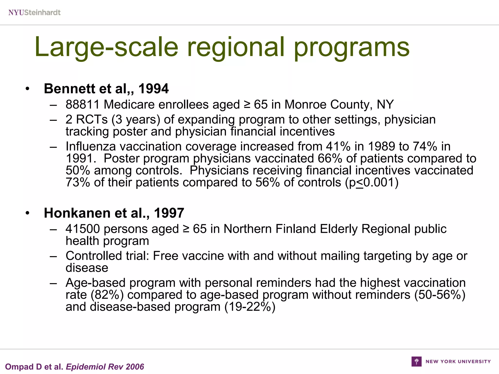 Large-scale regional programs
• Bennett et al,, 1994
– 88811 Medicare enrollees aged ≥ 65 in Monroe County, NY
– 2 RCTs (3 years) of expanding program to other settings, physician
tracking poster and physician financial incentives
– Influenza vaccination coverage increased from 41% in 1989 to 74% in
1991. Poster program physicians vaccinated 66% of patients compared to
50% among controls. Physicians receiving financial incentives vaccinated
73% of their patients compared to 56% of controls (p<0.001)

• Honkanen et al., 1997
– 41500 persons aged ≥ 65 in Northern Finland Elderly Regional public
health program
– Controlled trial: Free vaccine with and without mailing targeting by age or
disease
– Age-based program with personal reminders had the highest vaccination
rate (82%) compared to age-based program without reminders (50-56%)
and disease-based program (19-22%)

Ompad D et al. Epidemiol Rev 2006

 