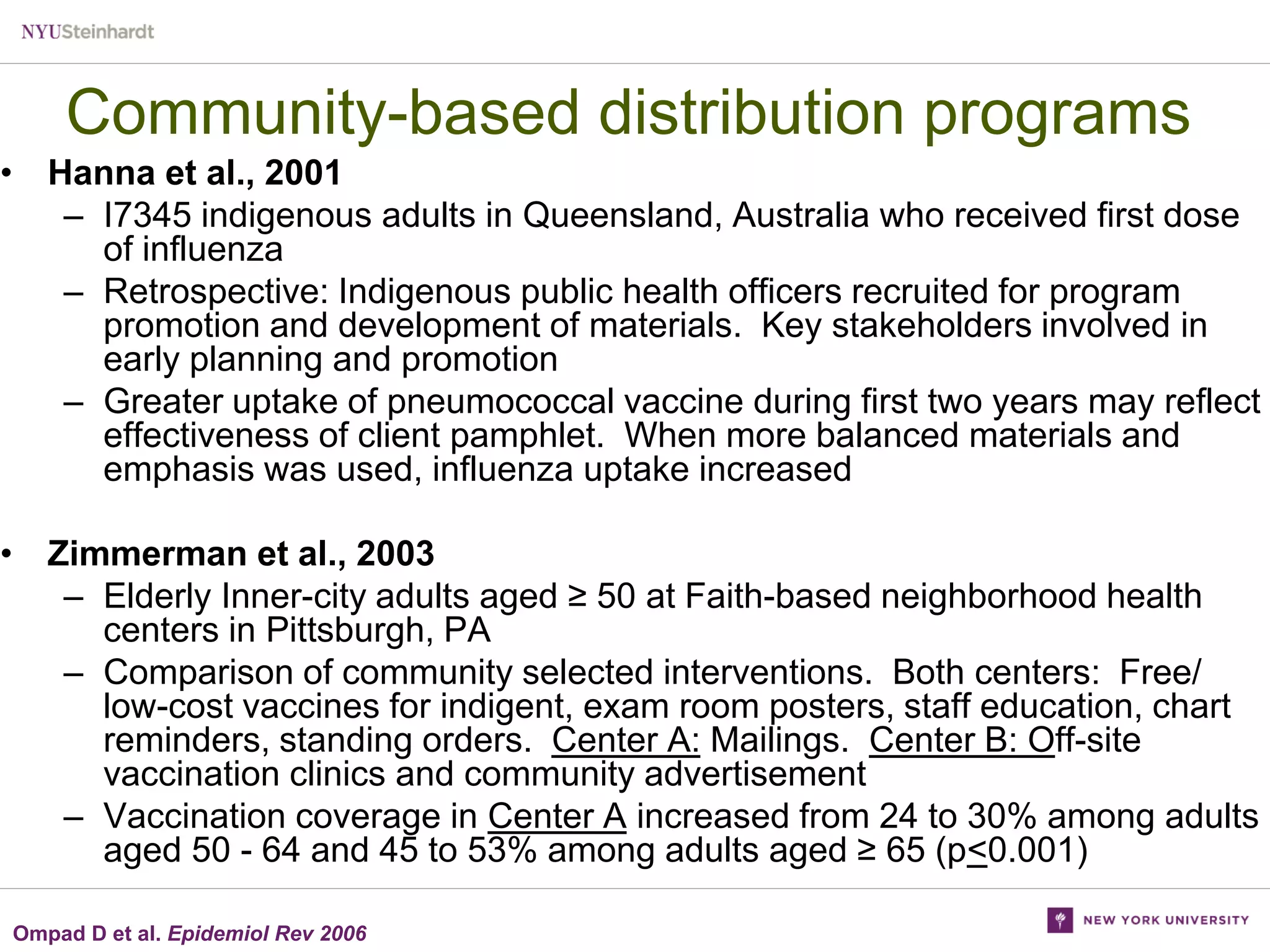 Community-based distribution programs
• Hanna et al., 2001
– I7345 indigenous adults in Queensland, Australia who received first dose
of influenza
– Retrospective: Indigenous public health officers recruited for program
promotion and development of materials. Key stakeholders involved in
early planning and promotion
– Greater uptake of pneumococcal vaccine during first two years may reflect
effectiveness of client pamphlet. When more balanced materials and
emphasis was used, influenza uptake increased
• Zimmerman et al., 2003
– Elderly Inner-city adults aged ≥ 50 at Faith-based neighborhood health
centers in Pittsburgh, PA
– Comparison of community selected interventions. Both centers: Free/
low-cost vaccines for indigent, exam room posters, staff education, chart
reminders, standing orders. Center A: Mailings. Center B: Off-site
vaccination clinics and community advertisement
– Vaccination coverage in Center A increased from 24 to 30% among adults
aged 50 - 64 and 45 to 53% among adults aged ≥ 65 (p<0.001)
Ompad D et al. Epidemiol Rev 2006

 
