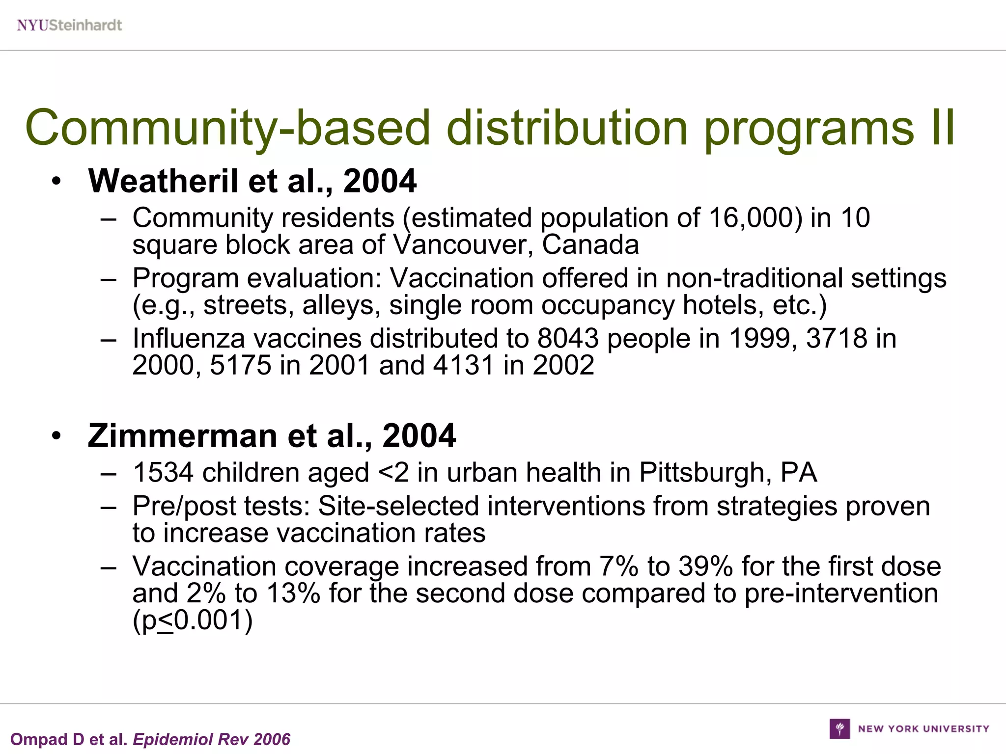 Community-based distribution programs II
• Weatheril et al., 2004
– Community residents (estimated population of 16,000) in 10
square block area of Vancouver, Canada
– Program evaluation: Vaccination offered in non-traditional settings
(e.g., streets, alleys, single room occupancy hotels, etc.)
– Influenza vaccines distributed to 8043 people in 1999, 3718 in
2000, 5175 in 2001 and 4131 in 2002

• Zimmerman et al., 2004
– 1534 children aged <2 in urban health in Pittsburgh, PA
– Pre/post tests: Site-selected interventions from strategies proven
to increase vaccination rates
– Vaccination coverage increased from 7% to 39% for the first dose
and 2% to 13% for the second dose compared to pre-intervention
(p<0.001)

Ompad D et al. Epidemiol Rev 2006

 