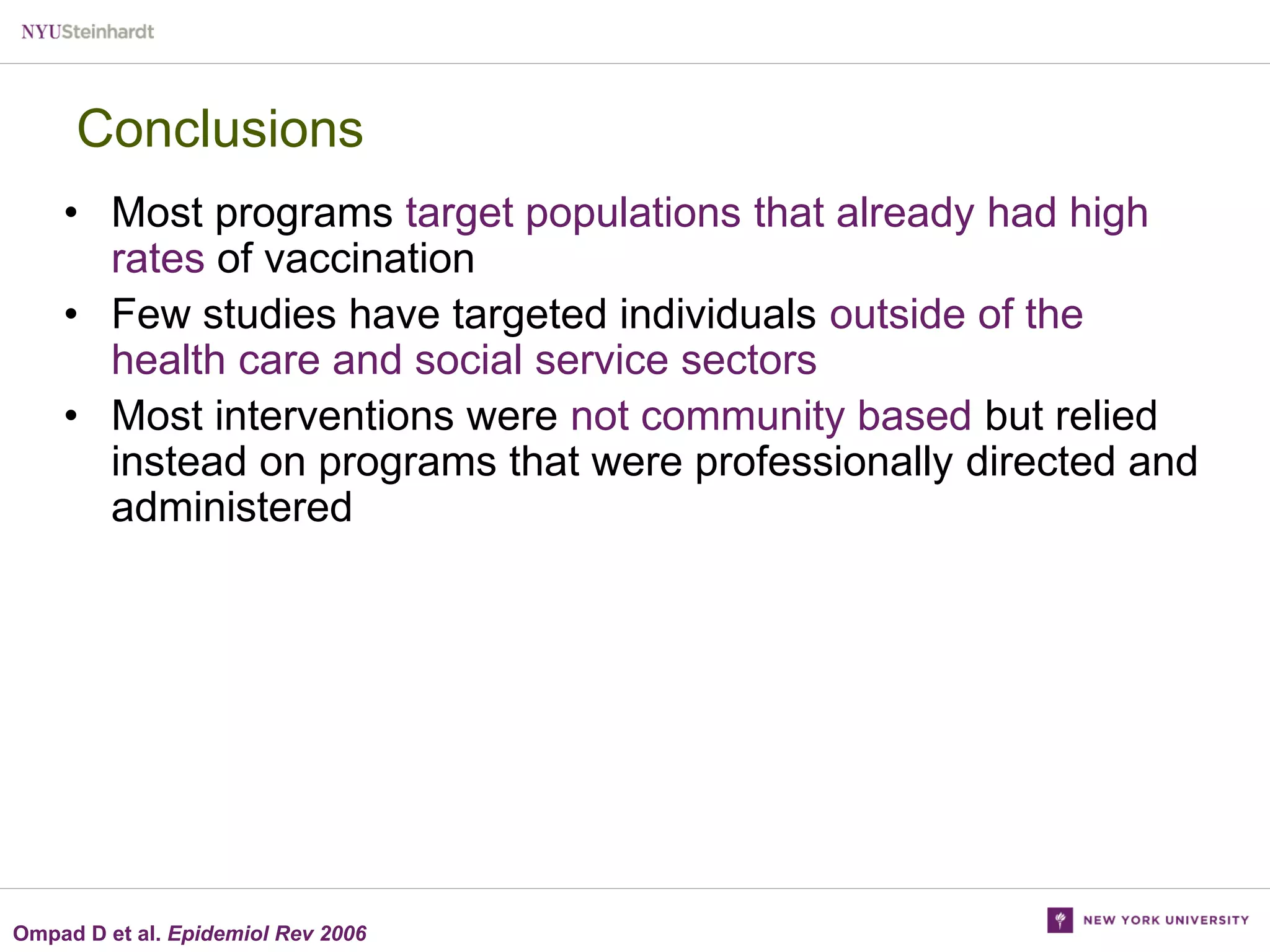 Conclusions
• Most programs target populations that already had high
rates of vaccination
• Few studies have targeted individuals outside of the
health care and social service sectors
• Most interventions were not community based but relied
instead on programs that were professionally directed and
administered

Ompad D et al. Epidemiol Rev 2006

 