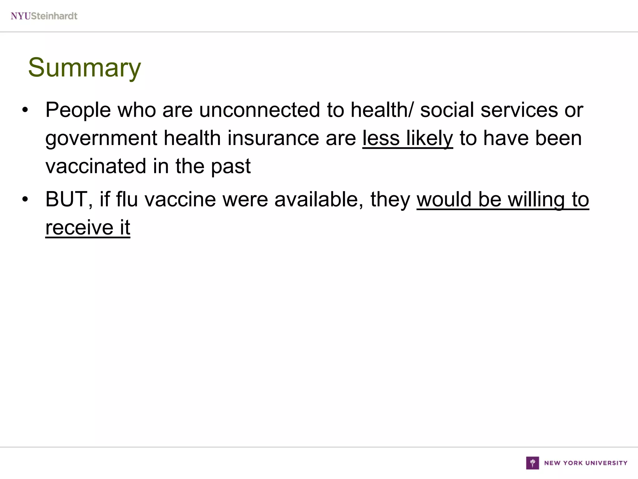 Summary
• People who are unconnected to health/ social services or
government health insurance are less likely to have been
vaccinated in the past
• BUT, if flu vaccine were available, they would be willing to
receive it

 