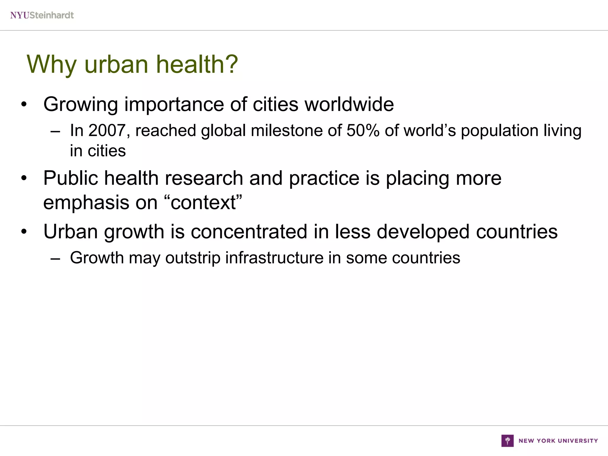 Why urban health?
• Growing importance of cities worldwide
– In 2007, reached global milestone of 50% of world’s population living
in cities

• Public health research and practice is placing more
emphasis on “context”
• Urban growth is concentrated in less developed countries
– Growth may outstrip infrastructure in some countries

 