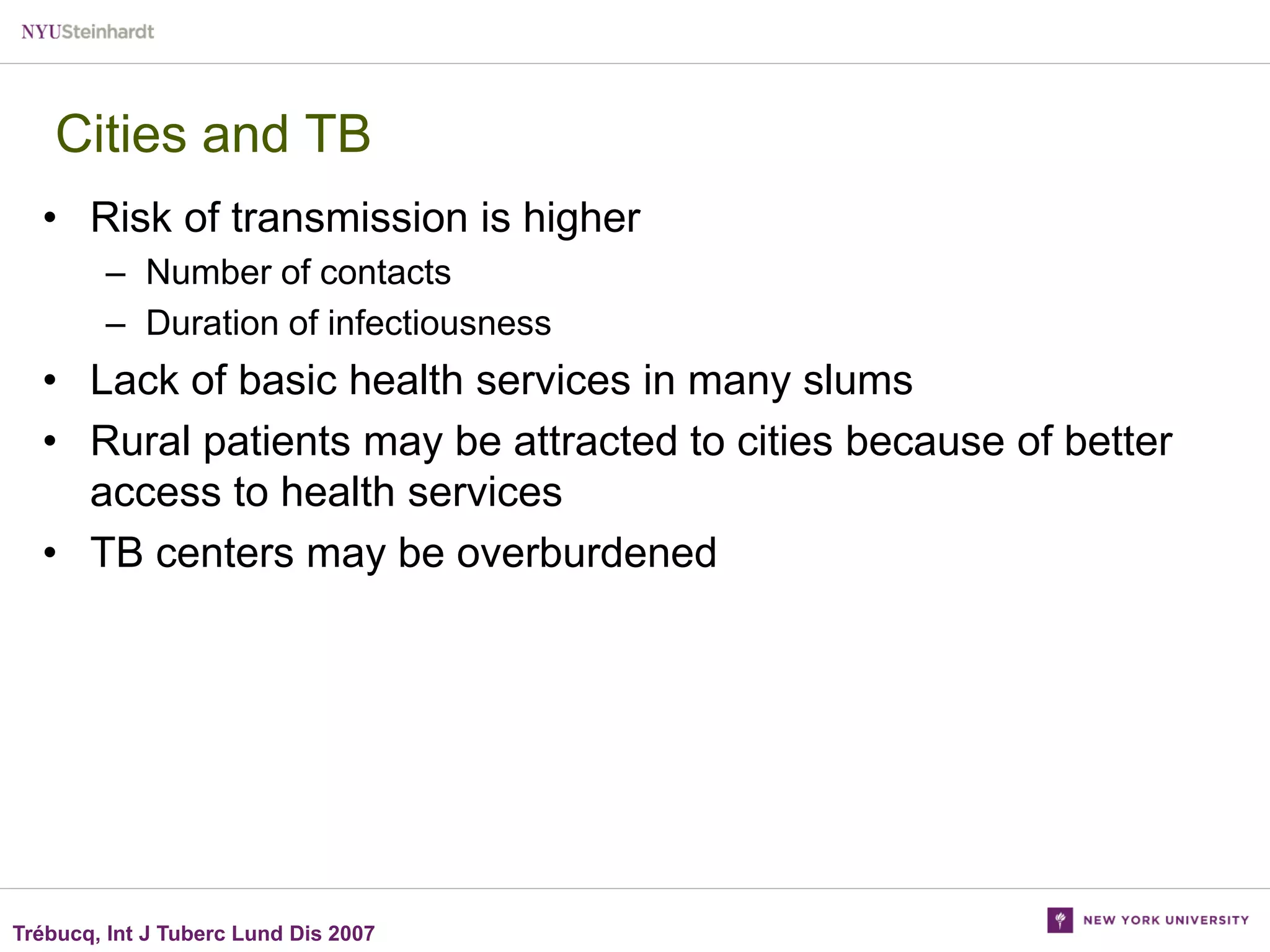Cities and TB
• Risk of transmission is higher
– Number of contacts
– Duration of infectiousness

• Lack of basic health services in many slums
• Rural patients may be attracted to cities because of better
access to health services
• TB centers may be overburdened

Trébucq, Int J Tuberc Lund Dis 2007

 