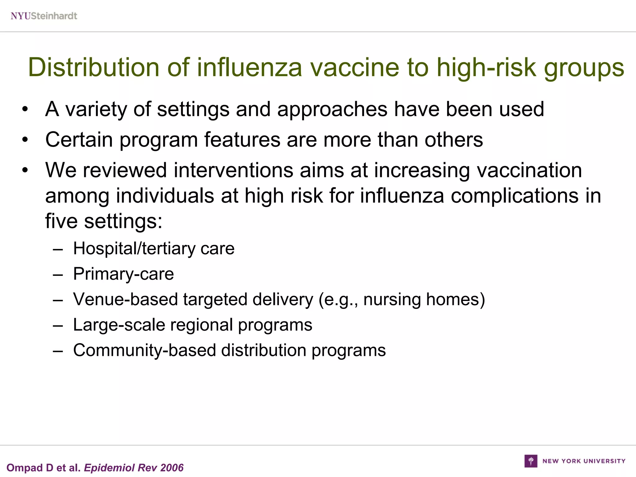 Distribution of influenza vaccine to high-risk groups
• A variety of settings and approaches have been used
• Certain program features are more than others
• We reviewed interventions aims at increasing vaccination
among individuals at high risk for influenza complications in
five settings:
–
–
–
–
–

Hospital/tertiary care
Primary-care
Venue-based targeted delivery (e.g., nursing homes)
Large-scale regional programs
Community-based distribution programs

Ompad D et al. Epidemiol Rev 2006

 
