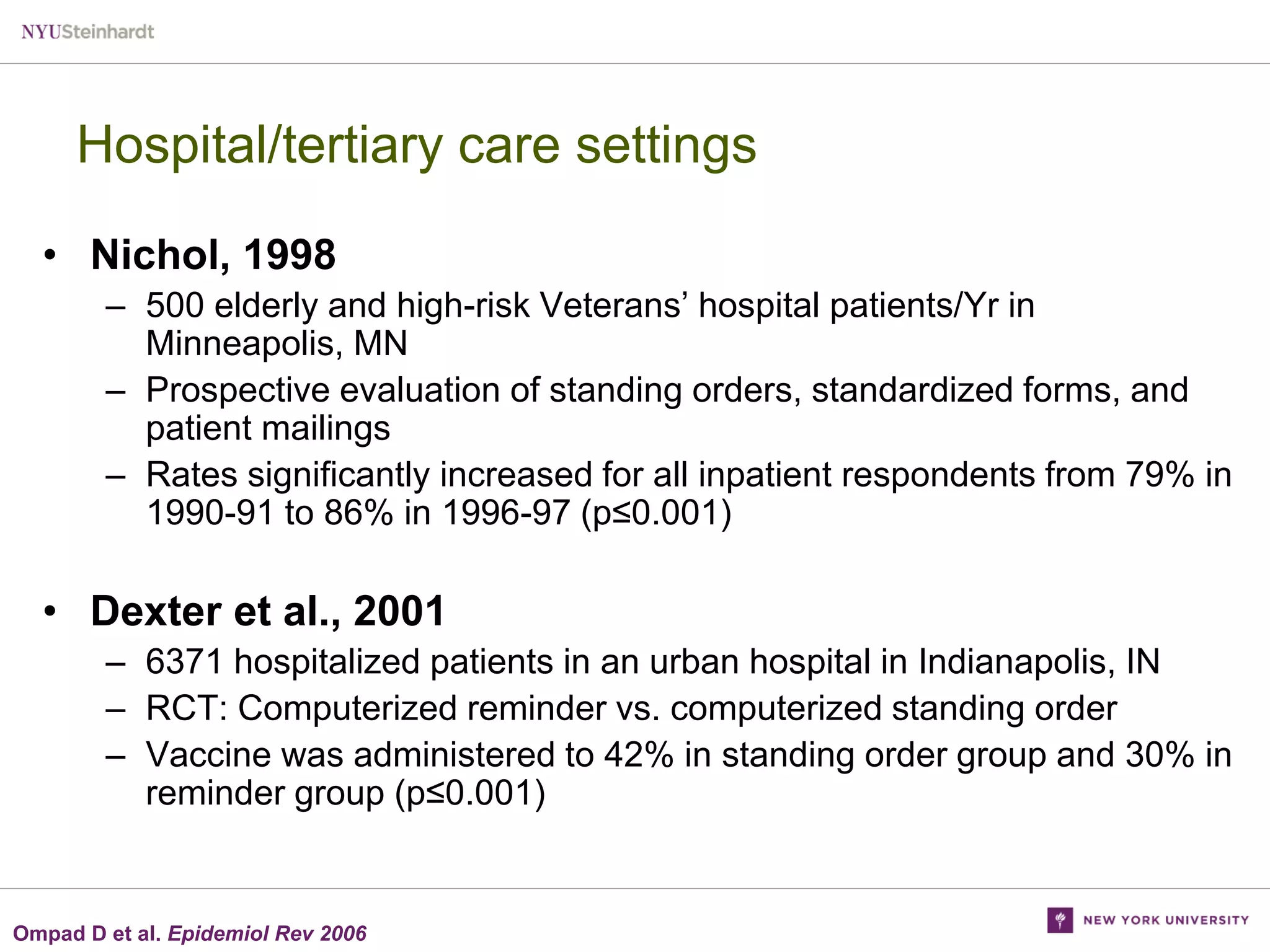 Hospital/tertiary care settings
• Nichol, 1998
– 500 elderly and high-risk Veterans’ hospital patients/Yr in
Minneapolis, MN
– Prospective evaluation of standing orders, standardized forms, and
patient mailings
– Rates significantly increased for all inpatient respondents from 79% in
1990-91 to 86% in 1996-97 (p≤0.001)

• Dexter et al., 2001
– 6371 hospitalized patients in an urban hospital in Indianapolis, IN
– RCT: Computerized reminder vs. computerized standing order
– Vaccine was administered to 42% in standing order group and 30% in
reminder group (p≤0.001)

Ompad D et al. Epidemiol Rev 2006

 