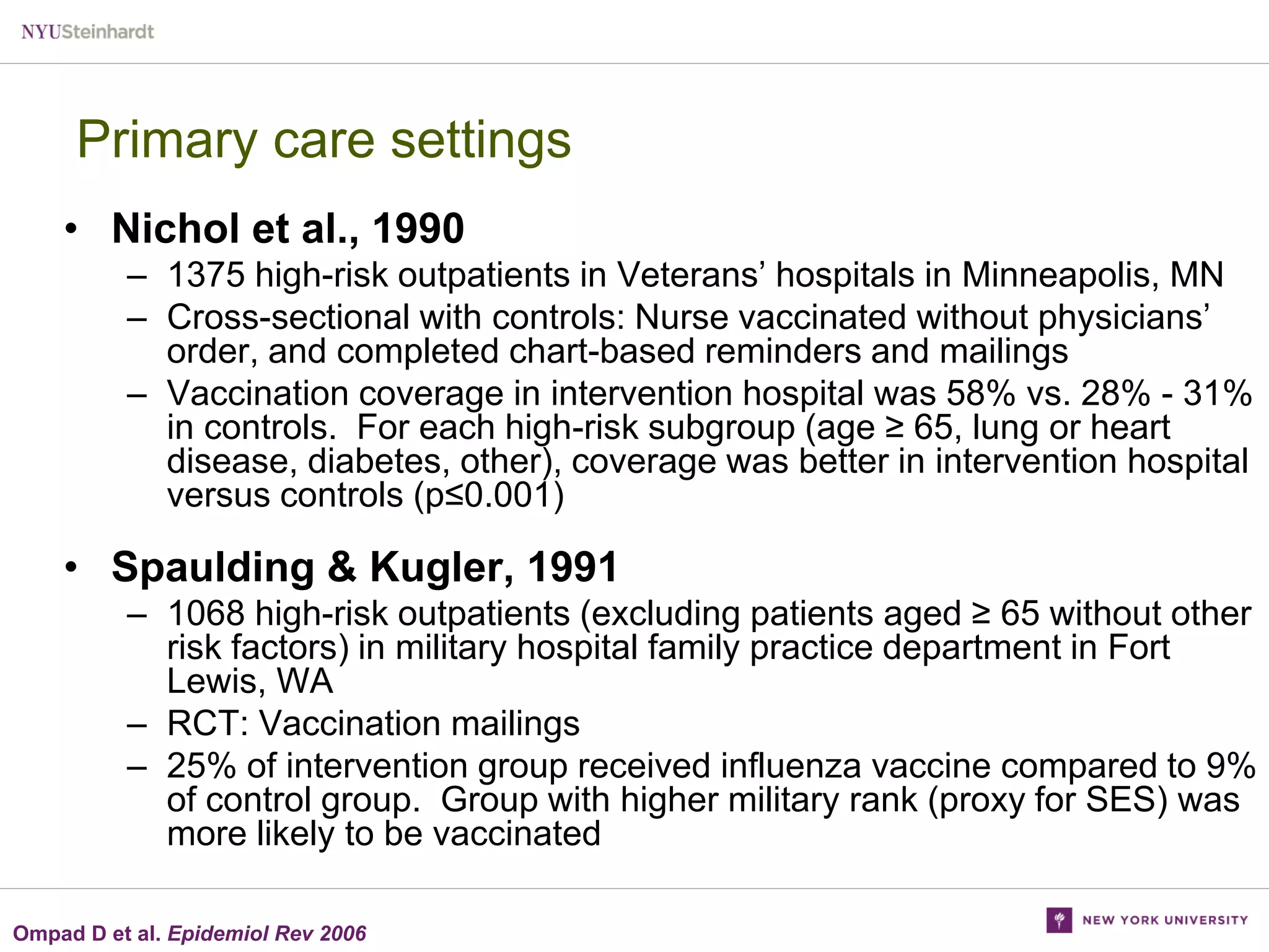 Primary care settings
• Nichol et al., 1990
– 1375 high-risk outpatients in Veterans’ hospitals in Minneapolis, MN
– Cross-sectional with controls: Nurse vaccinated without physicians’
order, and completed chart-based reminders and mailings
– Vaccination coverage in intervention hospital was 58% vs. 28% - 31%
in controls. For each high-risk subgroup (age ≥ 65, lung or heart
disease, diabetes, other), coverage was better in intervention hospital
versus controls (p≤0.001)

• Spaulding & Kugler, 1991
– 1068 high-risk outpatients (excluding patients aged ≥ 65 without other
risk factors) in military hospital family practice department in Fort
Lewis, WA
– RCT: Vaccination mailings
– 25% of intervention group received influenza vaccine compared to 9%
of control group. Group with higher military rank (proxy for SES) was
more likely to be vaccinated
Ompad D et al. Epidemiol Rev 2006

 