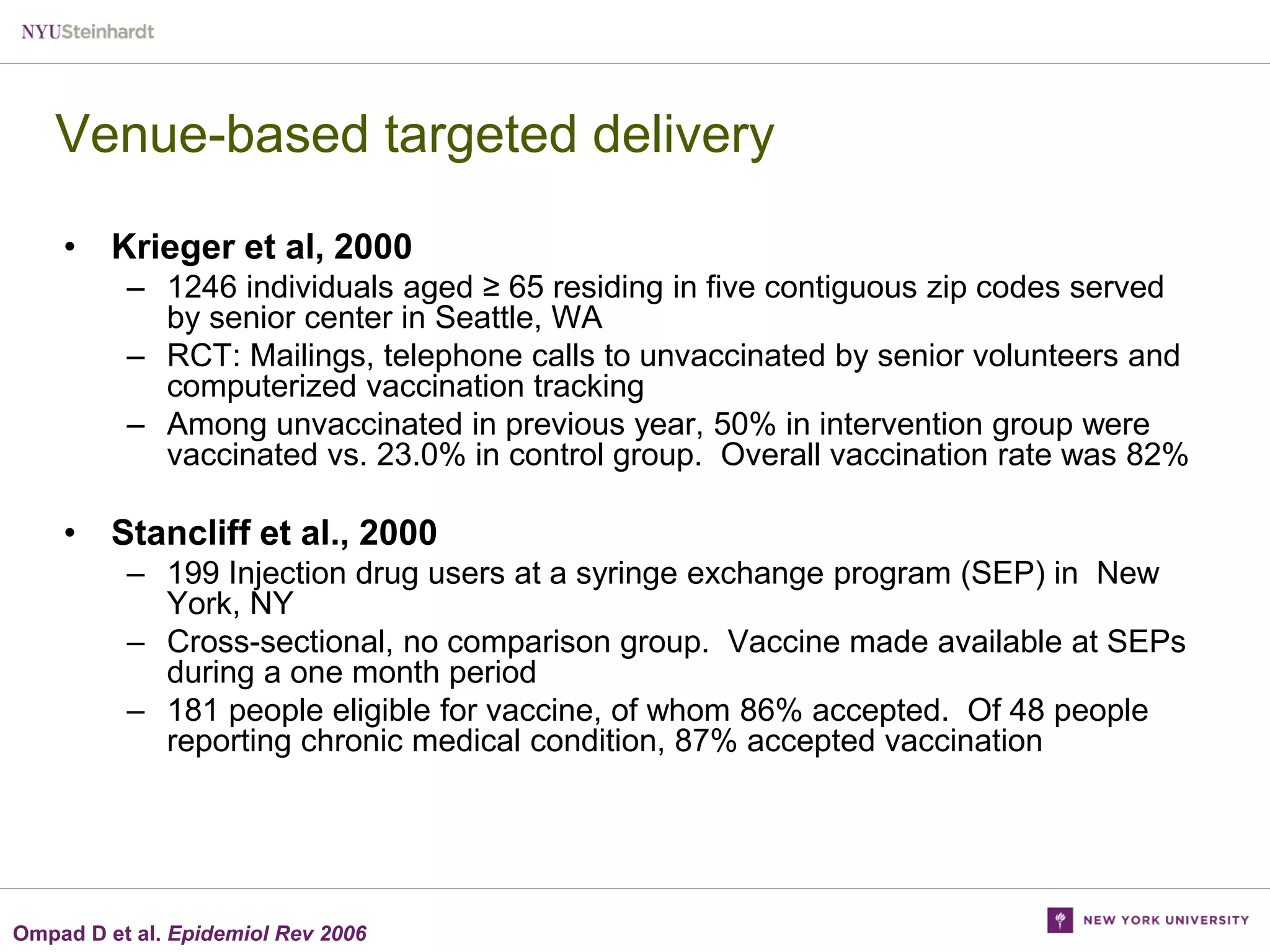 Venue-based targeted delivery
• Krieger et al, 2000
– 1246 individuals aged ≥ 65 residing in five contiguous zip codes served
by senior center in Seattle, WA
– RCT: Mailings, telephone calls to unvaccinated by senior volunteers and
computerized vaccination tracking
– Among unvaccinated in previous year, 50% in intervention group were
vaccinated vs. 23.0% in control group. Overall vaccination rate was 82%

• Stancliff et al., 2000
– 199 Injection drug users at a syringe exchange program (SEP) in New
York, NY
– Cross-sectional, no comparison group. Vaccine made available at SEPs
during a one month period
– 181 people eligible for vaccine, of whom 86% accepted. Of 48 people
reporting chronic medical condition, 87% accepted vaccination

Ompad D et al. Epidemiol Rev 2006

 
