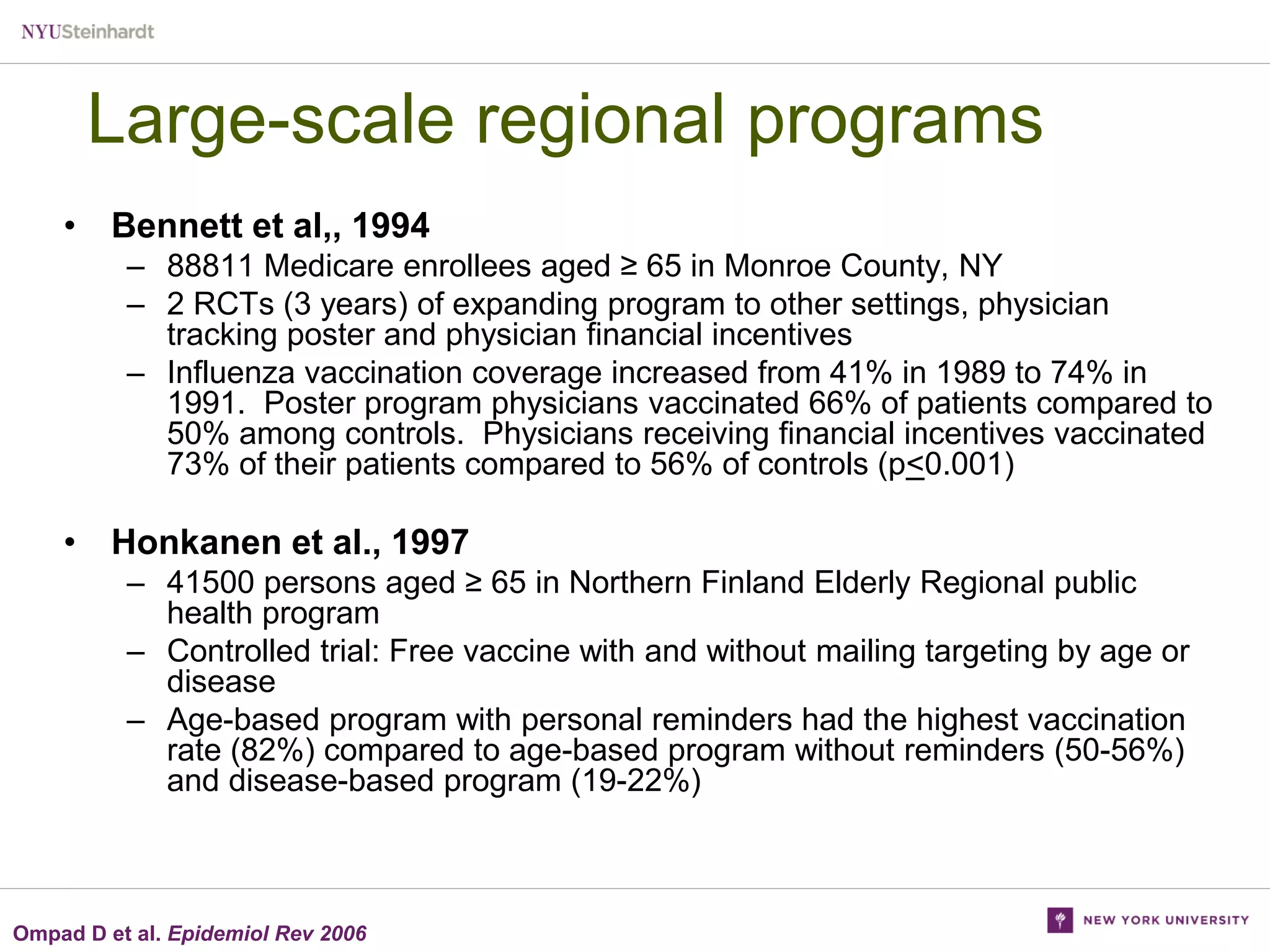Large-scale regional programs
• Bennett et al,, 1994
– 88811 Medicare enrollees aged ≥ 65 in Monroe County, NY
– 2 RCTs (3 years) of expanding program to other settings, physician
tracking poster and physician financial incentives
– Influenza vaccination coverage increased from 41% in 1989 to 74% in
1991. Poster program physicians vaccinated 66% of patients compared to
50% among controls. Physicians receiving financial incentives vaccinated
73% of their patients compared to 56% of controls (p<0.001)

• Honkanen et al., 1997
– 41500 persons aged ≥ 65 in Northern Finland Elderly Regional public
health program
– Controlled trial: Free vaccine with and without mailing targeting by age or
disease
– Age-based program with personal reminders had the highest vaccination
rate (82%) compared to age-based program without reminders (50-56%)
and disease-based program (19-22%)

Ompad D et al. Epidemiol Rev 2006

 