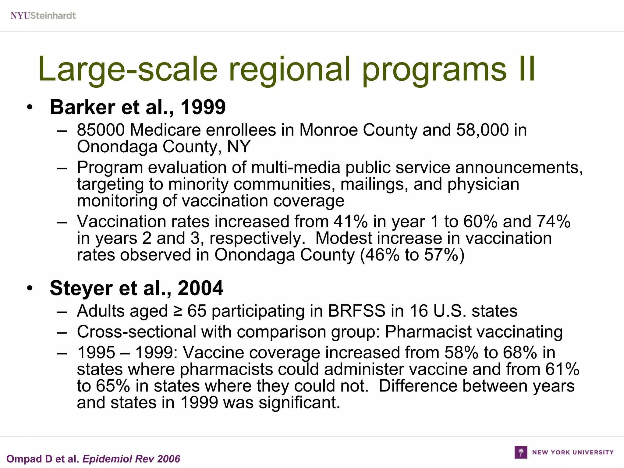 Large-scale regional programs II
• Barker et al., 1999
– 85000 Medicare enrollees in Monroe County and 58,000 in
Onondaga County, NY
– Program evaluation of multi-media public service announcements,
targeting to minority communities, mailings, and physician
monitoring of vaccination coverage
– Vaccination rates increased from 41% in year 1 to 60% and 74%
in years 2 and 3, respectively. Modest increase in vaccination
rates observed in Onondaga County (46% to 57%)

• Steyer et al., 2004
– Adults aged ≥ 65 participating in BRFSS in 16 U.S. states
– Cross-sectional with comparison group: Pharmacist vaccinating
– 1995 – 1999: Vaccine coverage increased from 58% to 68% in
states where pharmacists could administer vaccine and from 61%
to 65% in states where they could not. Difference between years
and states in 1999 was significant.
Ompad D et al. Epidemiol Rev 2006

 