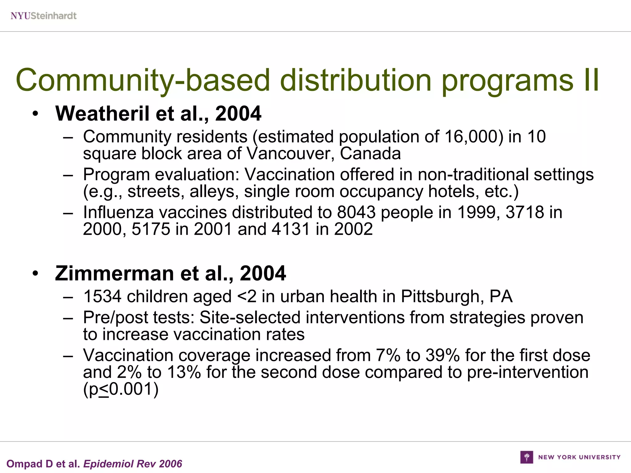 Community-based distribution programs II
• Weatheril et al., 2004
– Community residents (estimated population of 16,000) in 10
square block area of Vancouver, Canada
– Program evaluation: Vaccination offered in non-traditional settings
(e.g., streets, alleys, single room occupancy hotels, etc.)
– Influenza vaccines distributed to 8043 people in 1999, 3718 in
2000, 5175 in 2001 and 4131 in 2002

• Zimmerman et al., 2004
– 1534 children aged <2 in urban health in Pittsburgh, PA
– Pre/post tests: Site-selected interventions from strategies proven
to increase vaccination rates
– Vaccination coverage increased from 7% to 39% for the first dose
and 2% to 13% for the second dose compared to pre-intervention
(p<0.001)

Ompad D et al. Epidemiol Rev 2006

 