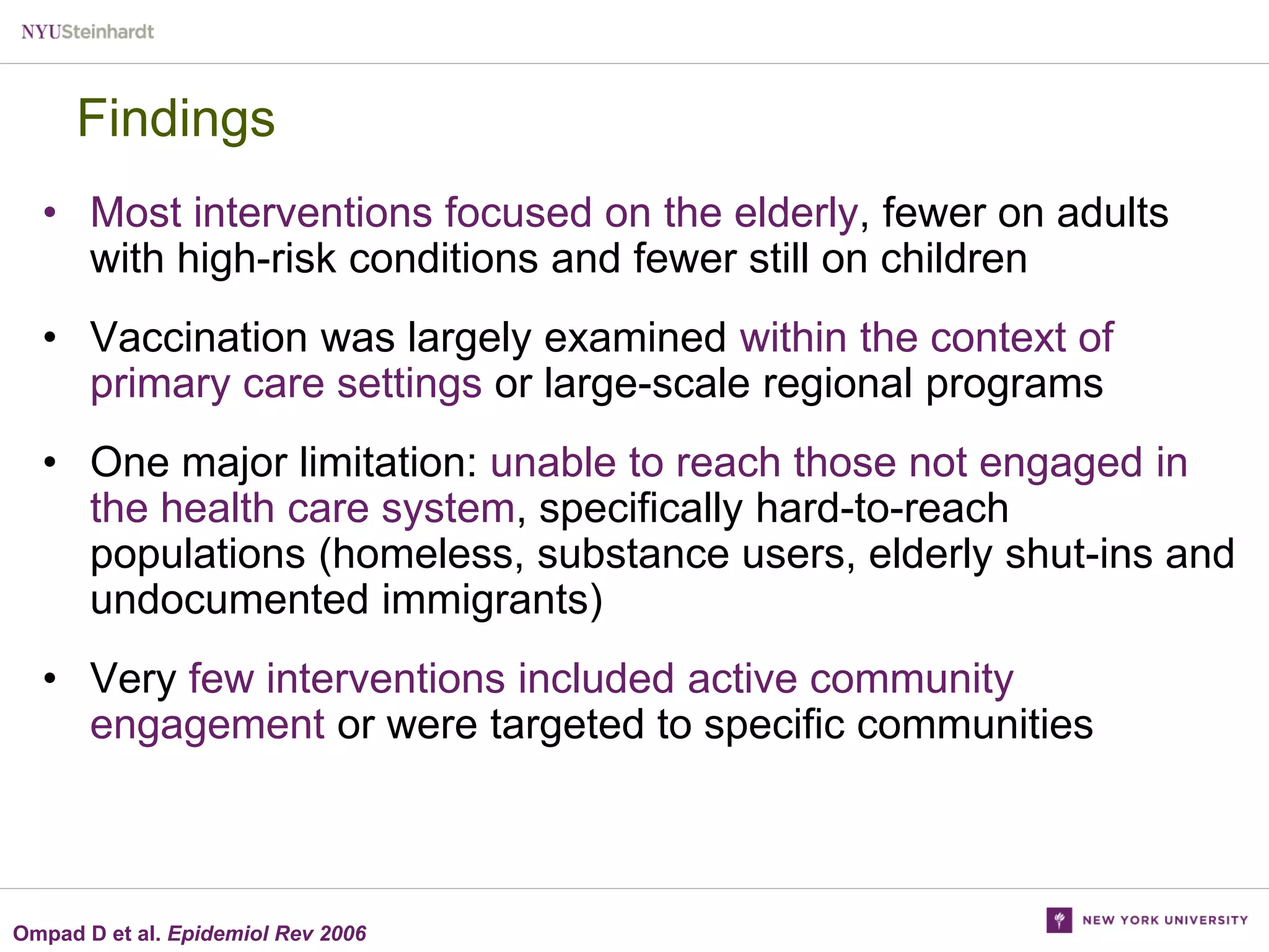 Findings
• Most interventions focused on the elderly, fewer on adults
with high-risk conditions and fewer still on children
• Vaccination was largely examined within the context of
primary care settings or large-scale regional programs
• One major limitation: unable to reach those not engaged in
the health care system, specifically hard-to-reach
populations (homeless, substance users, elderly shut-ins and
undocumented immigrants)
• Very few interventions included active community
engagement or were targeted to specific communities

Ompad D et al. Epidemiol Rev 2006

 