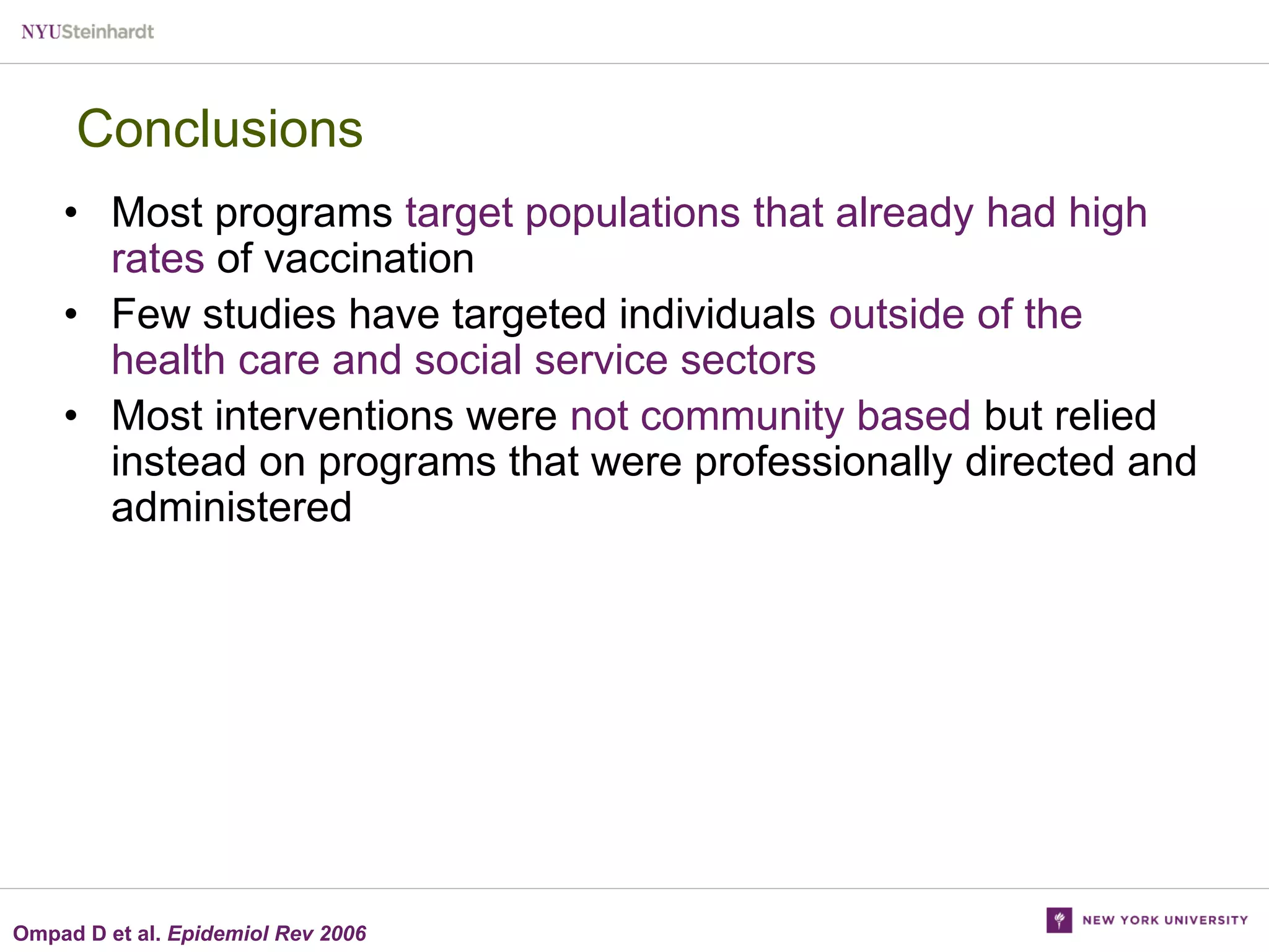 Conclusions
• Most programs target populations that already had high
rates of vaccination
• Few studies have targeted individuals outside of the
health care and social service sectors
• Most interventions were not community based but relied
instead on programs that were professionally directed and
administered

Ompad D et al. Epidemiol Rev 2006

 