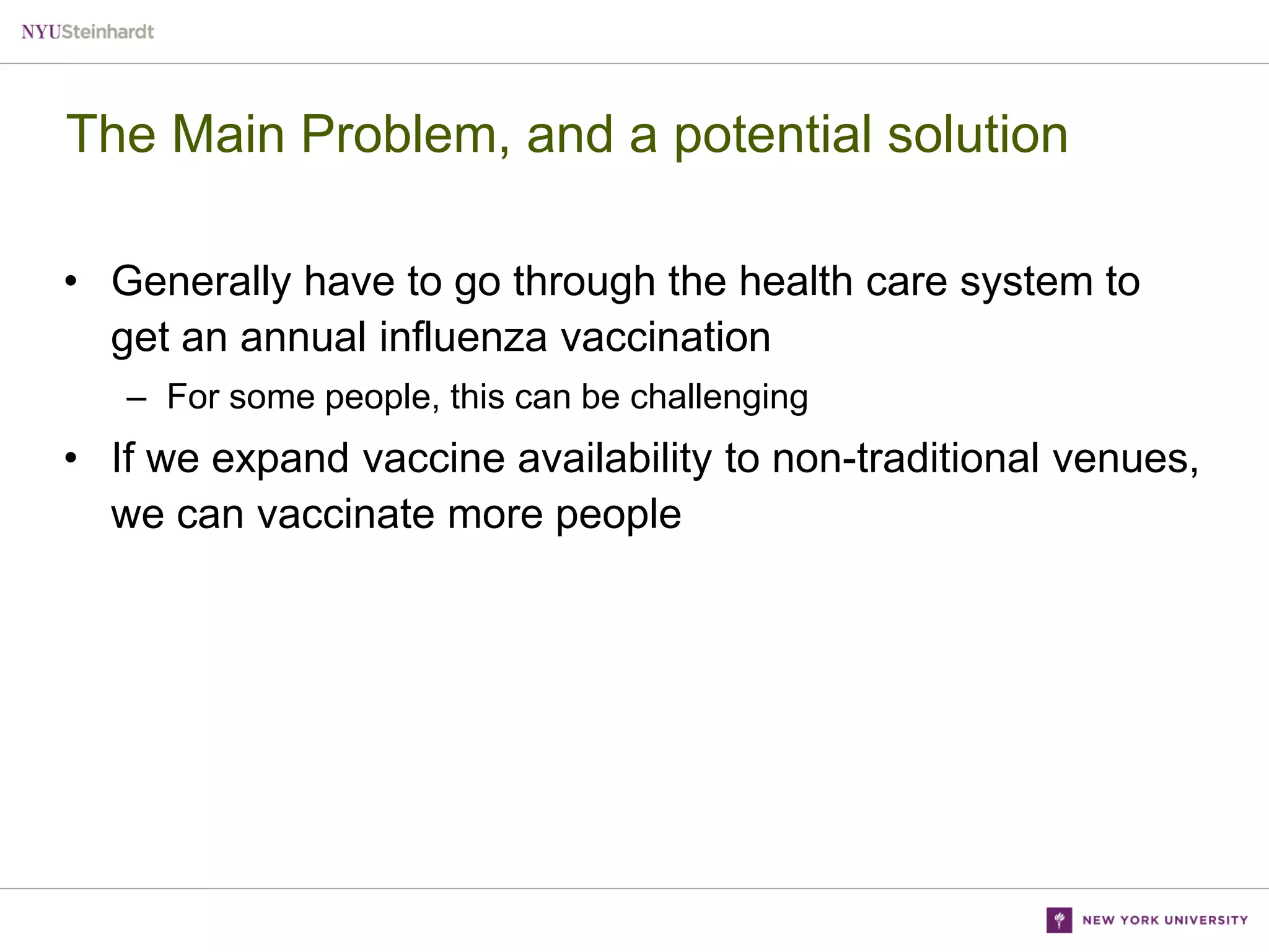 The Main Problem, and a potential solution
• Generally have to go through the health care system to
get an annual influenza vaccination
– For some people, this can be challenging

• If we expand vaccine availability to non-traditional venues,
we can vaccinate more people

 