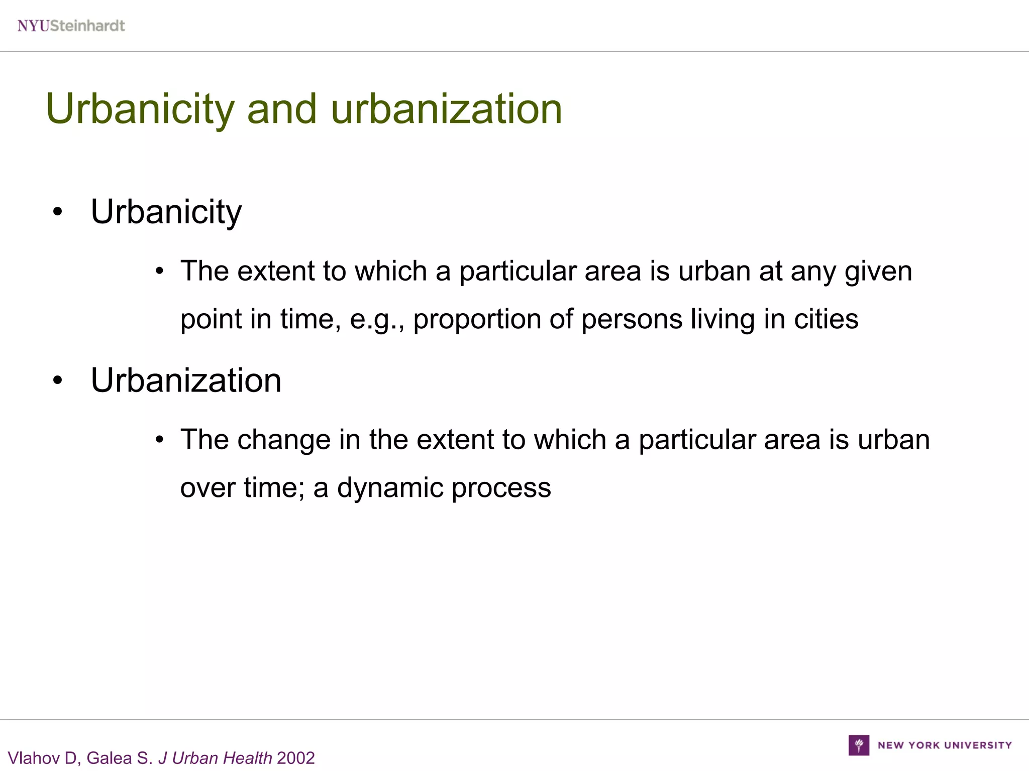 Urbanicity and urbanization
• Urbanicity
• The extent to which a particular area is urban at any given
point in time, e.g., proportion of persons living in cities

• Urbanization
• The change in the extent to which a particular area is urban

over time; a dynamic process

Vlahov D, Galea S. J Urban Health 2002

 