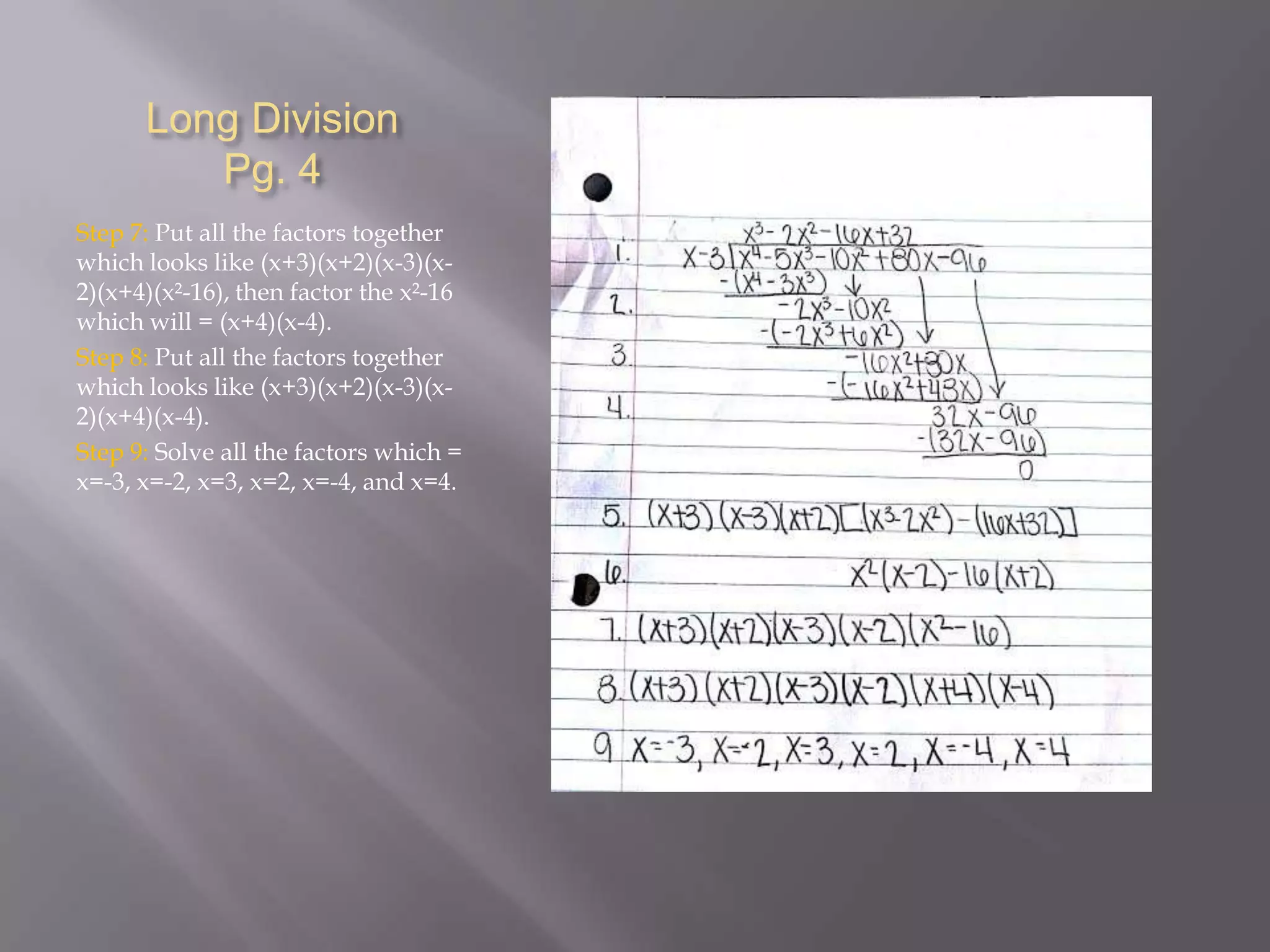 Long Division
Pg. 4
Step 7: Put all the factors together
which looks like (x+3)(x+2)(x-3)(x2)(x+4)(x²-16), then factor the x²-16
which will = (x+4)(x-4).
Step 8: Put all the factors together
which looks like (x+3)(x+2)(x-3)(x2)(x+4)(x-4).
Step 9: Solve all the factors which =
x=-3, x=-2, x=3, x=2, x=-4, and x=4.

 