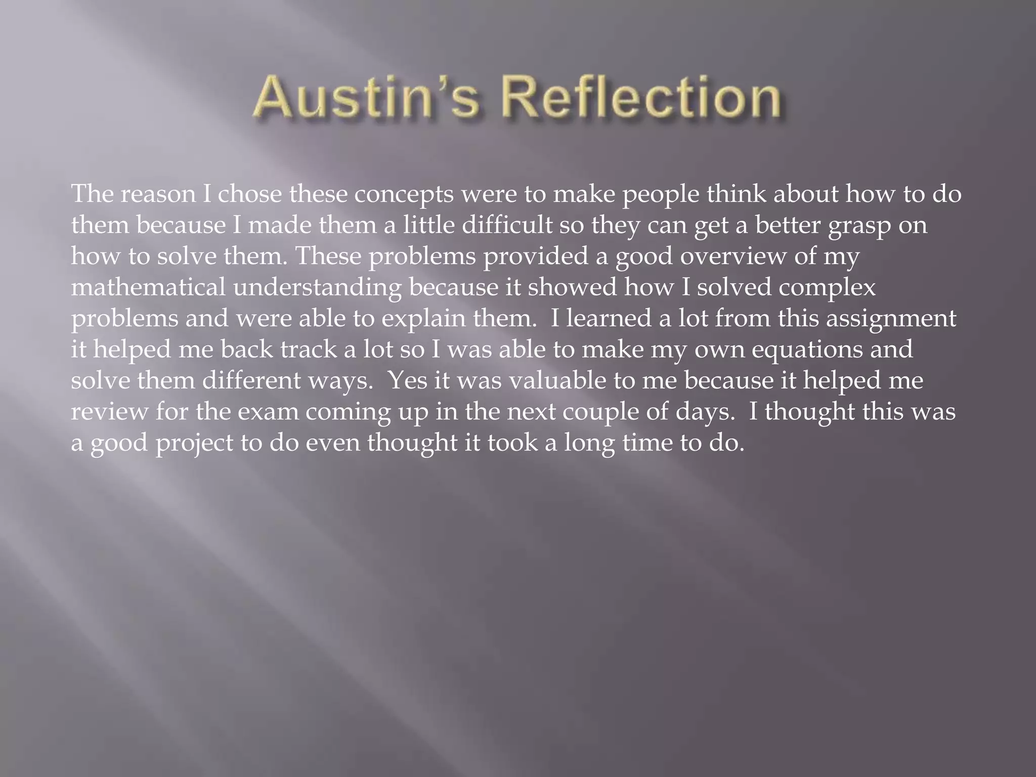 The reason I chose these concepts were to make people think about how to do
them because I made them a little difficult so they can get a better grasp on
how to solve them. These problems provided a good overview of my
mathematical understanding because it showed how I solved complex
problems and were able to explain them. I learned a lot from this assignment
it helped me back track a lot so I was able to make my own equations and
solve them different ways. Yes it was valuable to me because it helped me
review for the exam coming up in the next couple of days. I thought this was
a good project to do even thought it took a long time to do.

 