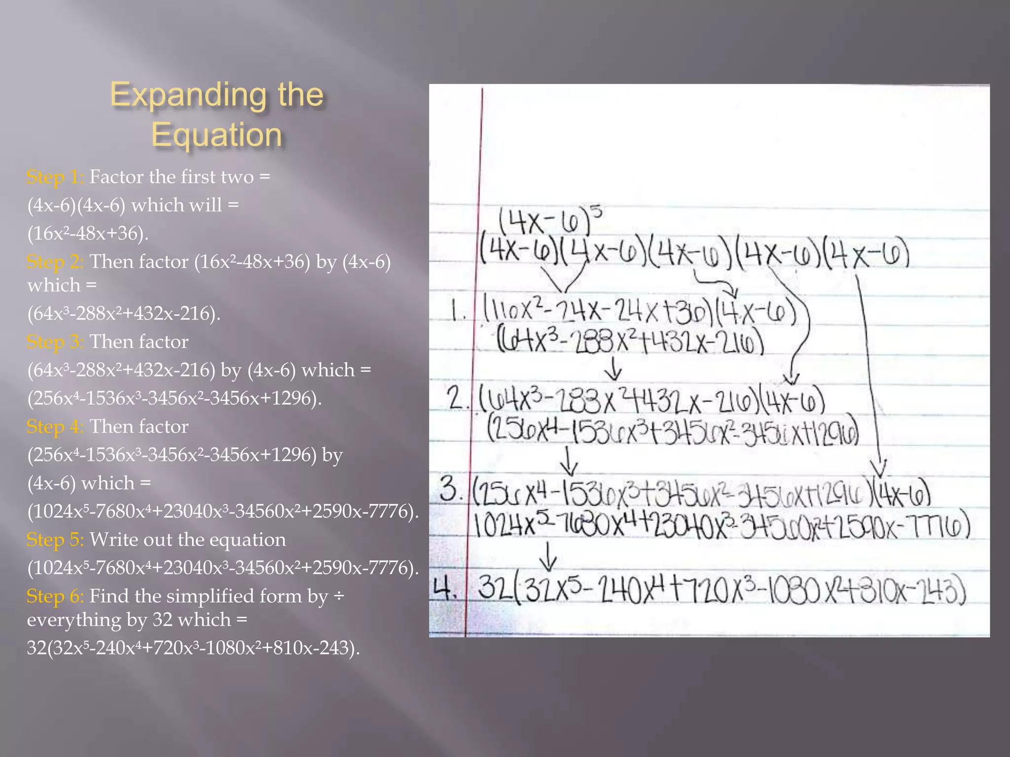 Expanding the
Equation
Step 1: Factor the first two =
(4x-6)(4x-6) which will =
(16x²-48x+36).
Step 2: Then factor (16x²-48x+36) by (4x-6)
which =
(64x³-288x²+432x-216).
Step 3: Then factor
(64x³-288x²+432x-216) by (4x-6) which =
(256x-1536x³-3456x²-3456x+1296).
Step 4: Then factor
(256x-1536x³-3456x²-3456x+1296) by
(4x-6) which =
(1024x-7680x+23040x³-34560x²+2590x-7776).
Step 5: Write out the equation
(1024x-7680x+23040x³-34560x²+2590x-7776).
Step 6: Find the simplified form by ÷
everything by 32 which =
32(32x-240x+720x³-1080x²+810x-243).

 