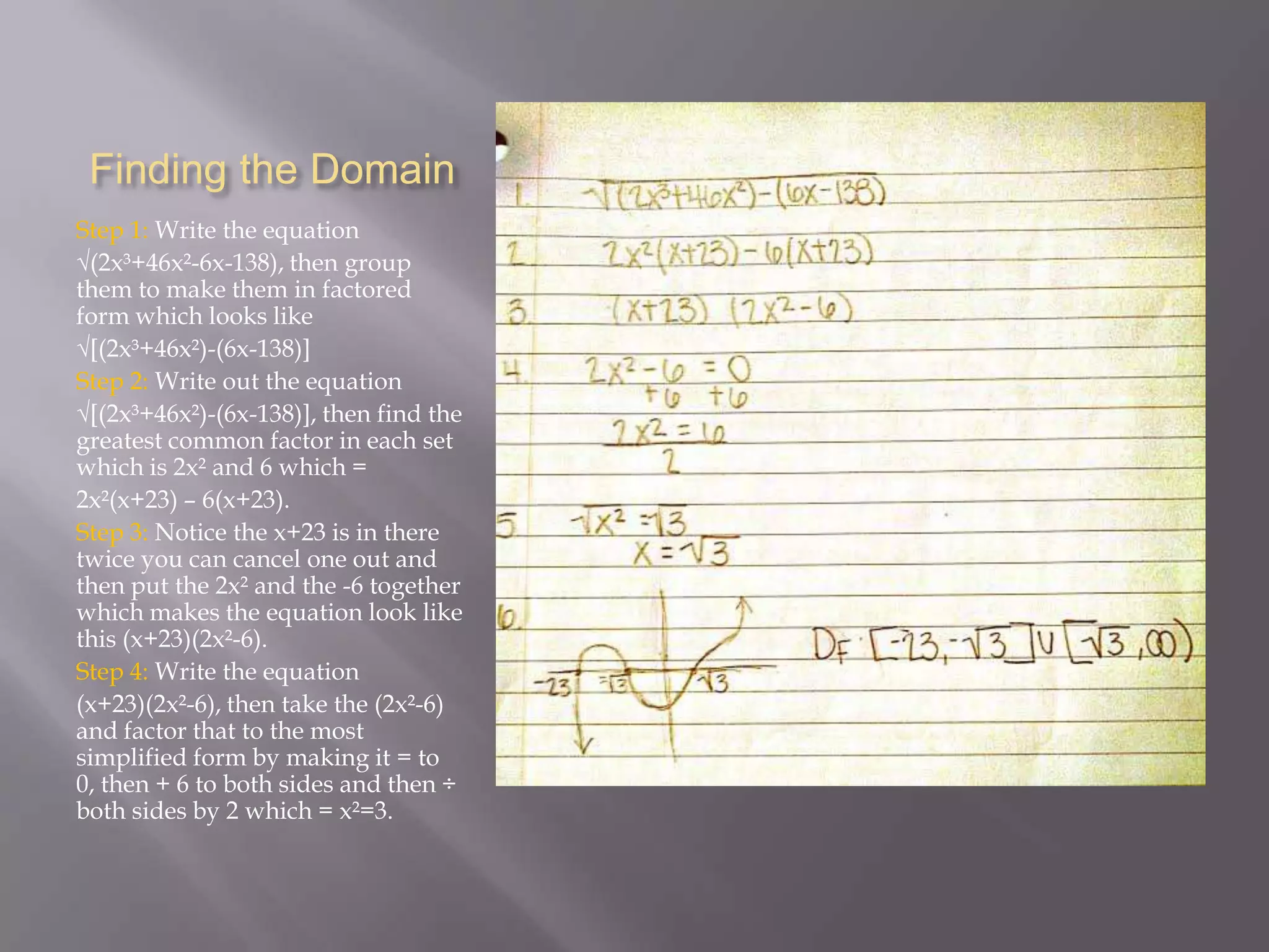 Finding the Domain
Step 1: Write the equation
√(2x³+46x²-6x-138), then group
them to make them in factored
form which looks like
√[(2x³+46x²)-(6x-138)]
Step 2: Write out the equation
√[(2x³+46x²)-(6x-138)], then find the
greatest common factor in each set
which is 2x² and 6 which =
2x²(x+23) – 6(x+23).
Step 3: Notice the x+23 is in there
twice you can cancel one out and
then put the 2x² and the -6 together
which makes the equation look like
this (x+23)(2x²-6).
Step 4: Write the equation
(x+23)(2x²-6), then take the (2x²-6)
and factor that to the most
simplified form by making it = to
0, then + 6 to both sides and then ÷
both sides by 2 which = x²=3.

 
