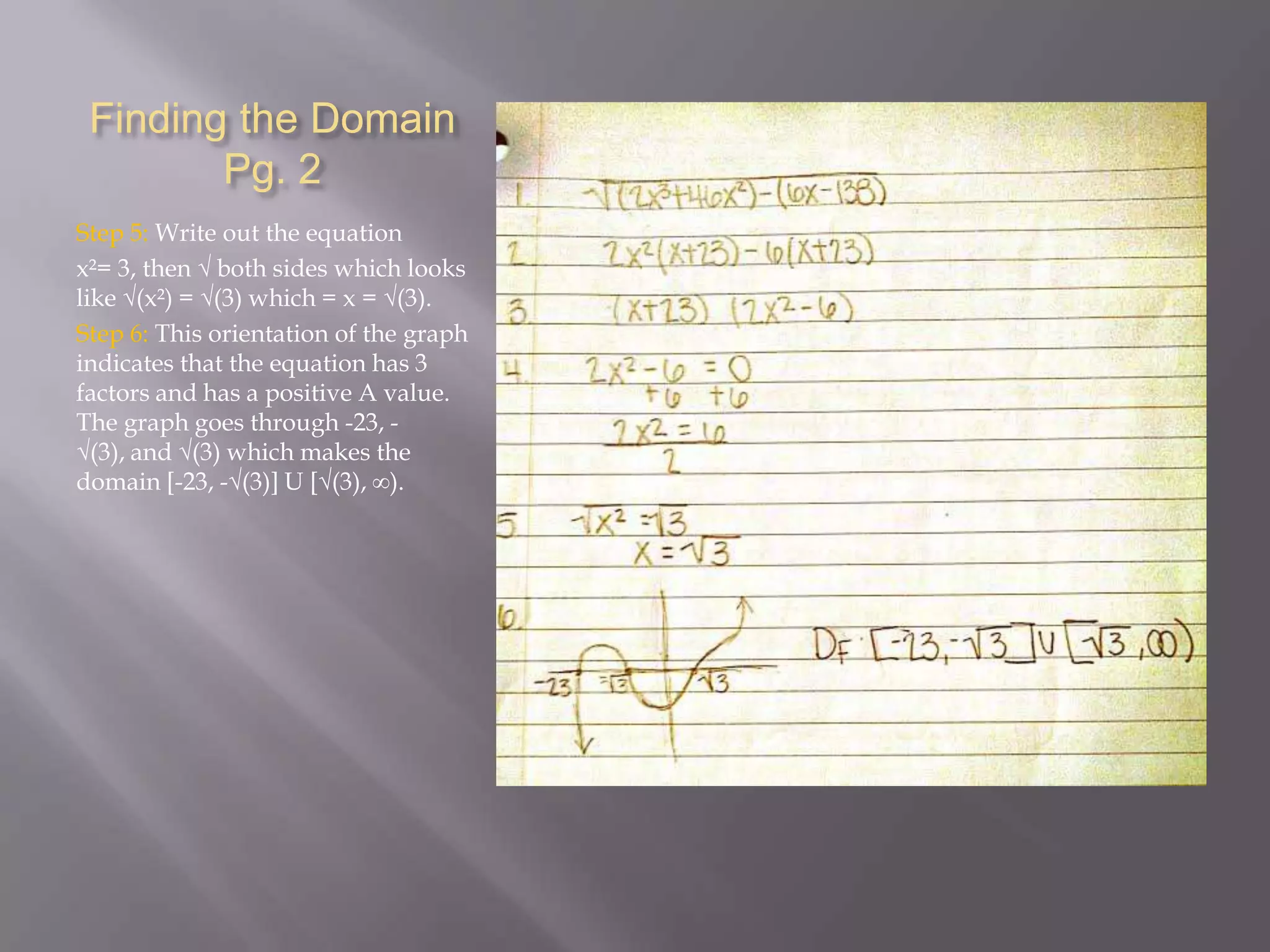 Finding the Domain
Pg. 2
Step 5: Write out the equation
x²= 3, then √ both sides which looks
like √(x²) = √(3) which = x = √(3).
Step 6: This orientation of the graph
indicates that the equation has 3
factors and has a positive A value.
The graph goes through -23, √(3), and √(3) which makes the
domain [-23, -√(3)] U [√(3), ∞).

 