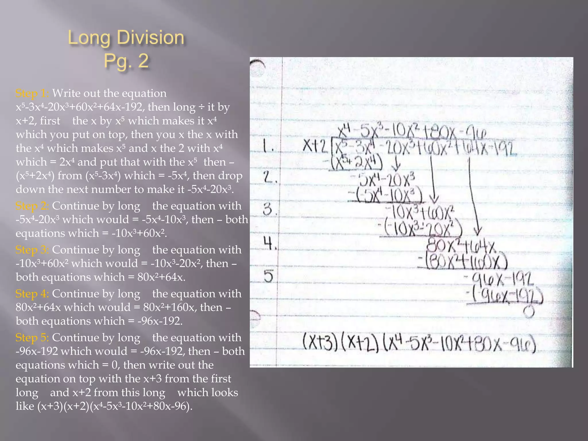 Long Division
Pg. 2
Step 1: Write out the equation
x-3x-20x³+60x²+64x-192, then long ÷ it by
x+2, first the x by x which makes it x
which you put on top, then you x the x with
the x which makes x and x the 2 with x
which = 2x and put that with the x then –
(x+2x) from (x-3x) which = -5x, then drop
down the next number to make it -5x-20x³.
Step 2: Continue by long the equation with
-5x-20x³ which would = -5x-10x³, then – both
equations which = -10x³+60x².
Step 3: Continue by long the equation with
-10x³+60x² which would = -10x³-20x², then –
both equations which = 80x²+64x.
Step 4: Continue by long the equation with
80x²+64x which would = 80x²+160x, then –
both equations which = -96x-192.
Step 5: Continue by long the equation with
-96x-192 which would = -96x-192, then – both
equations which = 0, then write out the
equation on top with the x+3 from the first
long and x+2 from this long which looks
like (x+3)(x+2)(x-5x³-10x²+80x-96).

 