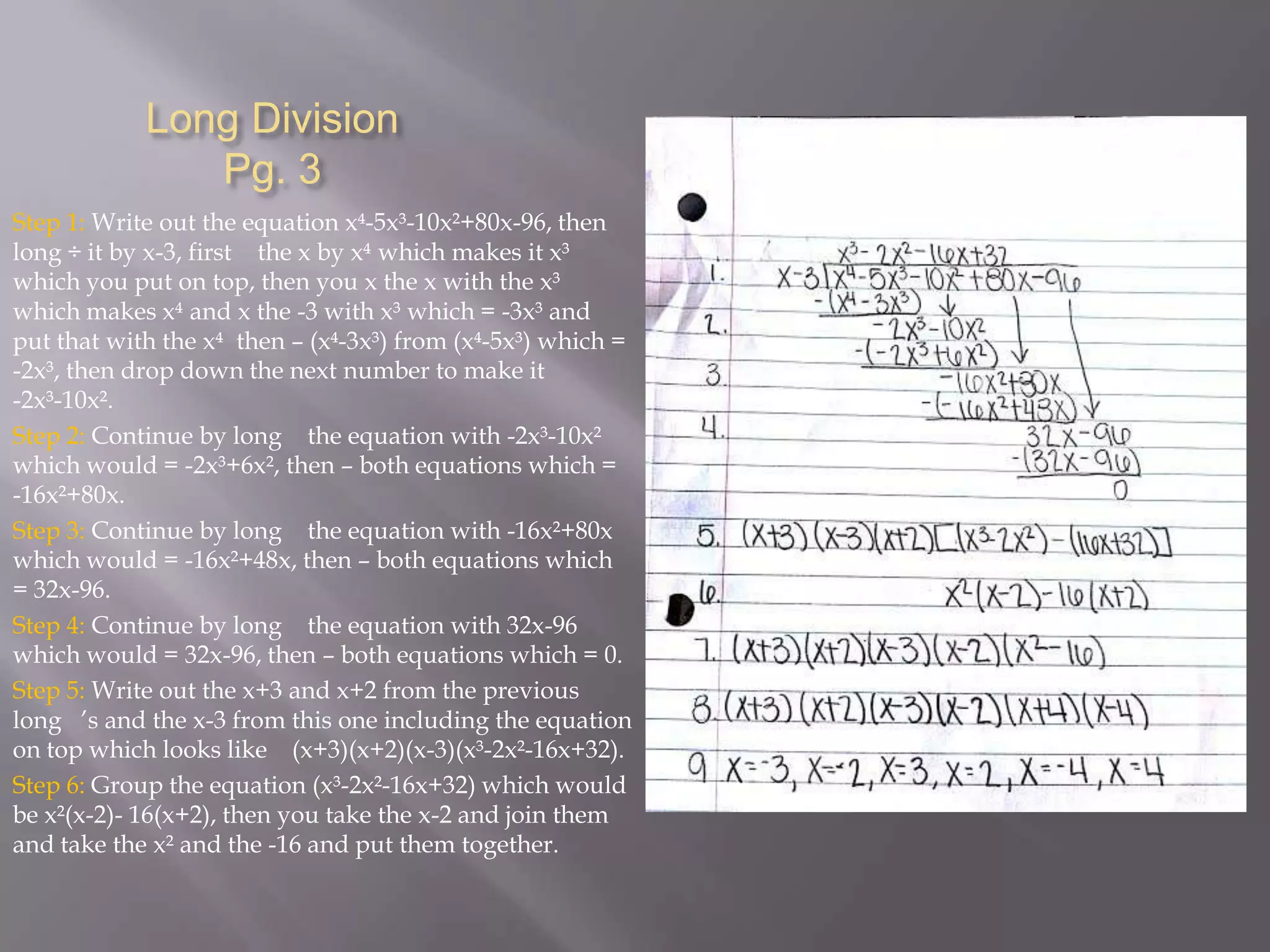 Long Division
Pg. 3
Step 1: Write out the equation x-5x³-10x²+80x-96, then
long ÷ it by x-3, first the x by x which makes it x³
which you put on top, then you x the x with the x³
which makes x and x the -3 with x³ which = -3x³ and
put that with the x then – (x-3x³) from (x-5x³) which =
-2x³, then drop down the next number to make it
-2x³-10x².
Step 2: Continue by long the equation with -2x³-10x²
which would = -2x³+6x², then – both equations which =
-16x²+80x.
Step 3: Continue by long the equation with -16x²+80x
which would = -16x²+48x, then – both equations which
= 32x-96.
Step 4: Continue by long the equation with 32x-96
which would = 32x-96, then – both equations which = 0.
Step 5: Write out the x+3 and x+2 from the previous
long ’s and the x-3 from this one including the equation
on top which looks like (x+3)(x+2)(x-3)(x³-2x²-16x+32).
Step 6: Group the equation (x³-2x²-16x+32) which would
be x²(x-2)- 16(x+2), then you take the x-2 and join them
and take the x² and the -16 and put them together.

 