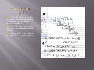 Long Division
Pg. 4
Step 7: Put all the factors together
which looks like (x+3)(x+2)(x-3)(x2)(x+4)(x²-16), then factor the x²-16
which will = (x+4)(x-4).
Step 8: Put all the factors together
which looks like (x+3)(x+2)(x-3)(x2)(x+4)(x-4).
Step 9: Solve all the factors which =
x=-3, x=-2, x=3, x=2, x=-4, and x=4.

 