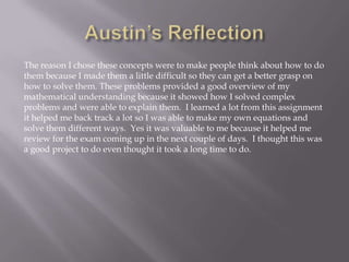 The reason I chose these concepts were to make people think about how to do
them because I made them a little difficult so they can get a better grasp on
how to solve them. These problems provided a good overview of my
mathematical understanding because it showed how I solved complex
problems and were able to explain them. I learned a lot from this assignment
it helped me back track a lot so I was able to make my own equations and
solve them different ways. Yes it was valuable to me because it helped me
review for the exam coming up in the next couple of days. I thought this was
a good project to do even thought it took a long time to do.

 