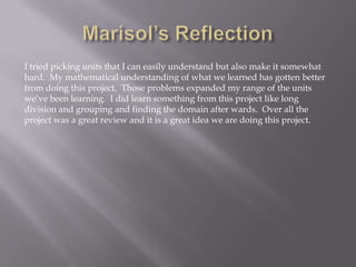 I tried picking units that I can easily understand but also make it somewhat
hard. My mathematical understanding of what we learned has gotten better
from doing this project. Those problems expanded my range of the units
we’ve been learning. I did learn something from this project like long
division and grouping and finding the domain after wards. Over all the
project was a great review and it is a great idea we are doing this project.

 