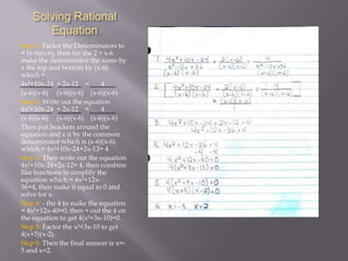 Solving Rational
Equation
Step 1: Factor the Denominators to
= (x-6)(x-6), then for the 2 ÷ x-6
make the denominator the same by
x the top and bottom by (x-6)
which =
4x²+10x-24 + 2x-12 =
4
(x-6)(x-6) (x-6)(x-6) (x-6)(x-6)
Step 2: Write out the equation
4x²+10x-24 + 2x-12 =
4
(x-6)(x-6) (x-6)(x-6) (x-6)(x-6)
Then put brackets around the
equation and x it by the common
denominator which is (x-6)(x-6)
which = 4x²+10x-24+2x-12= 4.
Step 3: Then write out the equation
4x²+10x-24+2x-12= 4, then combine
like functions to simplify the
equation which = 4x²+12x36=4, then make it equal to 0 and
solve for x.
Step 4: - the 4 to make the equation
= 4x²+12x-40=0, then ÷ out the 4 on
the equation to get 4(x²+3x-10)=0.
Step 5: Factor the x²+3x-10 to get
4(x+5)(x-2).
Step 6: Then the final answer is x=5 and x=2.

 