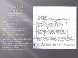 Expanding the
Equation
Step 1: Factor the first two =
(4x-6)(4x-6) which will =
(16x²-48x+36).
Step 2: Then factor (16x²-48x+36) by (4x-6)
which =
(64x³-288x²+432x-216).
Step 3: Then factor
(64x³-288x²+432x-216) by (4x-6) which =
(256x-1536x³-3456x²-3456x+1296).
Step 4: Then factor
(256x-1536x³-3456x²-3456x+1296) by
(4x-6) which =
(1024x-7680x+23040x³-34560x²+2590x-7776).
Step 5: Write out the equation
(1024x-7680x+23040x³-34560x²+2590x-7776).
Step 6: Find the simplified form by ÷
everything by 32 which =
32(32x-240x+720x³-1080x²+810x-243).

 
